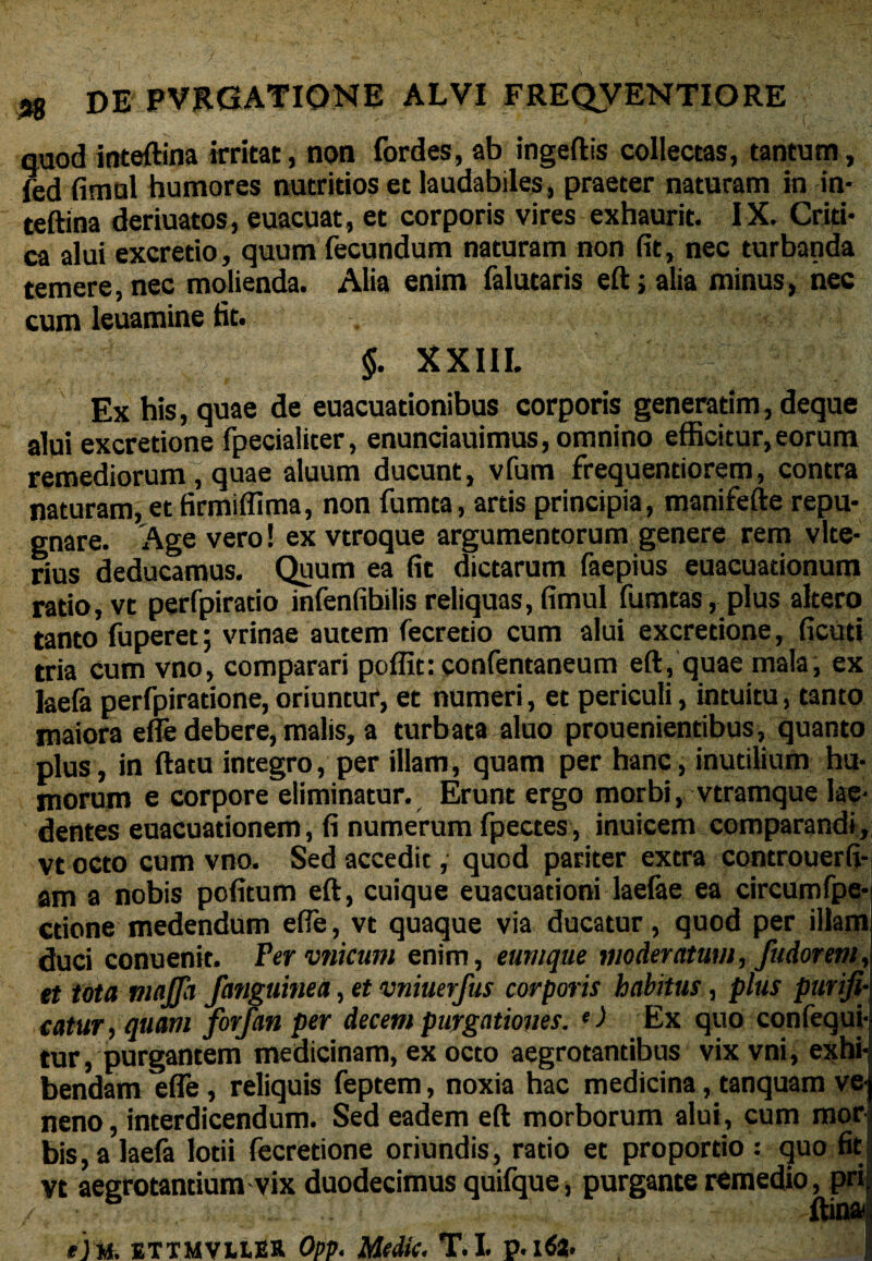 nuod inteftina irritat, non fordes, ab ingeftis collectas, tantum, fed fimul humores nutritios et laudabiles, praeter naturam in in¬ teftina deriuatos, euacuat, et corporis vires exhaurit. IX. Criti¬ ca alui excretio, quum fecundum naturam non fit, nec turbanda temere, nec molienda. Alia enim falutaris eft; alia minus, nec cum leuamine fit. $. XXIII. '': Ex his, quae de euacuationibus corporis generarim, deque alui excretione fpecialiter, enunciauimus, omnino efficitur, eorum remediorum, quae aluum ducunt, vfum frequentiorem, contra naturam» et firmiffima, non fumta, artis principia , manifefte repu¬ gnare. Age vero ! ex vtroque argumentorum genere rem vite- rius deducamus. Quum ea fit dictarum faepius euacuationum ratio, vt perfpiratio infenfibilis reliquas, fimul fumtas, plus altero tanto fuperet; vrinae autem fecretio cum alui excretione, ficuti tria cum vno, comparari poffit: confentaneum eft, quae mala, ex laefa perfpiratione, oriuntur, et numeri, et periculi, intuitu, tanto maiora efle debere, malis, a turbata aluo prouenientibus, quanto plus, in ftacu integro, per illam, quam per hanc, inutilium hu¬ morum e corpore eliminatur. Erunt ergo morbi, vtramque lae¬ dentes euacuationem, fi numerum fpectes, inuicem comparandi, vt octo cum vno. Sed accedit, quod pariter extra controuerfi- am a nobis pofitum eft, cuique euacuationi laelae ea circumfpe- ctione medendum efle, vt quaque via ducatur, quod per illam duci conuenit. Fervnicum enim, eumque moderatum, fudorem, et tota majja Janguine a, et vniuerfus corporis habitus, plus purifi¬ catur , quam forfan per decem purgationes. e) Ex quo confequi- tur, purgantem medicinam, ex octo aegrotantibus vix vni, exhi¬ bendam efle , reliquis feptem, noxia hac medicina, tanquam ve¬ neno , interdicendum. Sed eadem eft morborum alui, cum mor bis, a laefa lotii fecretione oriundis, ratio et proportio : quo fit vt aegrotantium vix duodecimus quifque, purgante remedio, pri ftina ej u. ETTMVUER Opp. Medie. T.I. p.ltfa. 4