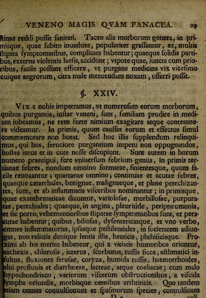 / VENENO MAGIS QVAM PANACEA. a9 ftinae reddi poffit fanitati. Taceo alia morborum genera , in pri- misque, quae fubito inuadunt, populariter graffantur, et, multis ftipata fymptomatibus, complicata habentur;quaeque folidis parti¬ bus, externa violentia laefis, accidunt; vtpote quae, iuncta cum prio¬ ribus , facile poffunt efficere, vt purgans medicina vix vicefima cuique aegrorum, citra male metuendam noxam, offerri poffit. $. XXIV. Vix a nobis impetramus, vtnumerolam eorum morborum, quibus purgantia, inftar veneni, funt, familiam prodire in medi¬ um iubeamus, ne rem forte nimium exagitare atque contemne¬ re videamur. In primis, quum caudas eorum et effectus fimul commemorare non liceat. Sed hoc illis fupplendum relinqui¬ mus, qui hos, ferociore purgantium impetu non oppugnandos, noftes intus et in cute noffe difcupiunt. Sunt autem in horum numero praecipui, fere vniuerfum febrium genus, in primis ter¬ tianae febres, nondum omnino formatae, finientesque, quum fa¬ cile reuocantur ; quartanae omnino 5 continuae et acutae febres, quaeque catarrhales, benignae, malignaeque, et plane petechizan- tes, funt, et ab inflammatis vifceribus nominantur; in primisque, quae exanthematicae dicuntur, variolofae, morbillofae, purpura¬ tae, petechiales; quaeque,in angina, pleuritide, peripneumonia, et fic porro, vehementioribus flipatae fymptomatibus funt, et pera¬ cutae habentur; quibus, biliofas, dyfentericasque, et vno verbo, omnes inflammatorias, ipfasque peflilentiales, in focietatem adiun- gas, non relictis denique lentis illis, hecticis, phthificisque. Pro¬ ximi ab his merito habentur, qui a vitiatis humoribus oriuntur, chexia, chlorofis , icterus, fcorbutus, tuffis ficca, afthmatici in¬ ultus, fluxiones ferofae, coryza, humida tuffis, haemorrhoides, lui prcfluuia et diarrhoeae, lacteae, atque coeliacae; cum malo ypochondriaco, variorum vifcerum obftructionibus, a vilcida ympha oriundis, morbisque omnibus arthriticis. Quo tandem tiam omnes conuulfionum et fpafmorum fpecies, conuulfiuam n « mli