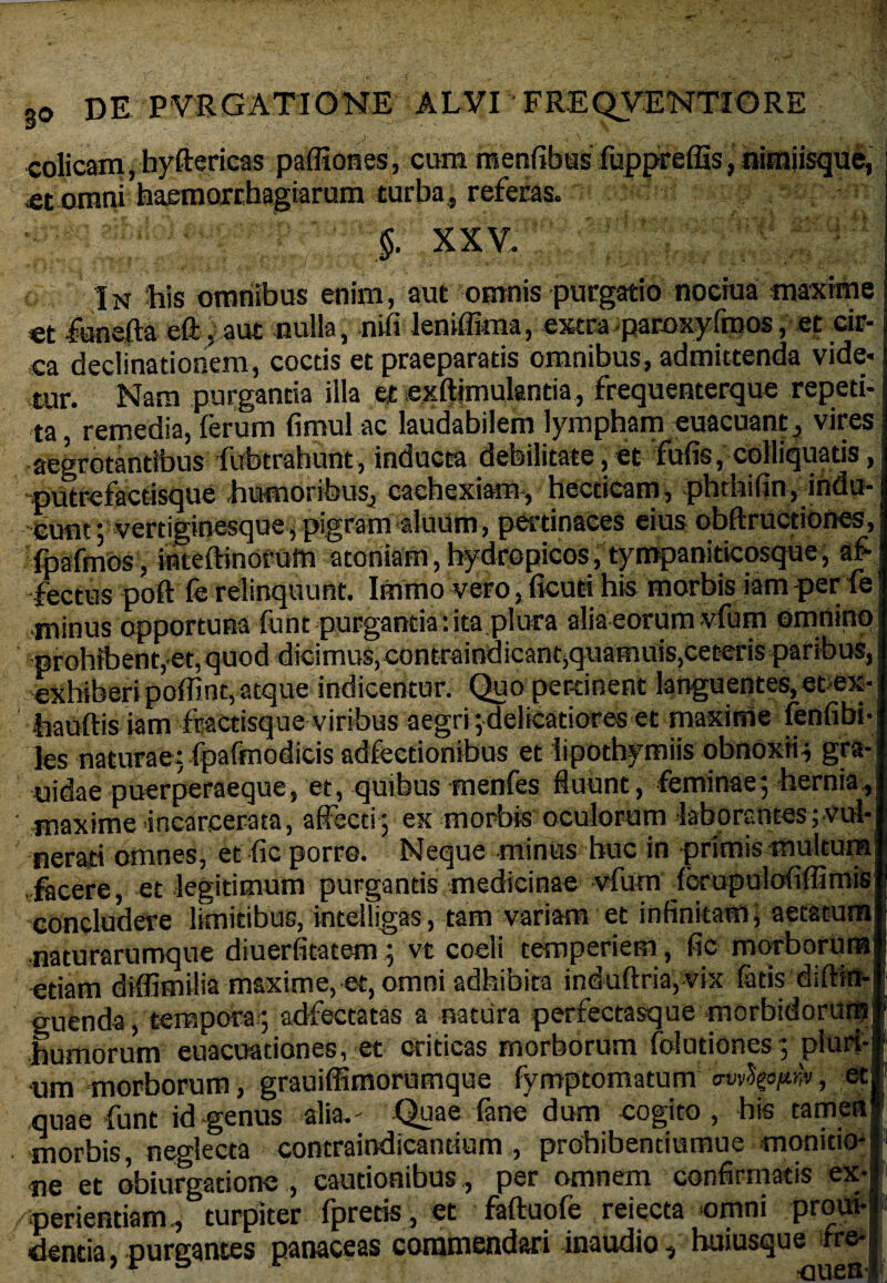colicam, hyftericas pafliones, cum mentibus fuppreflls, nimiisque, <et otnni haemorrhagiarum turba, referas. $. XXV. In his omnibus enim, aut omnis purgatio nociua maxime et funefta eft, aut nulla, niti leniffima, extra paroxyfmos, et cir- j ea declinationem, coctis et praeparatis omnibus, admittenda vide¬ tur. Nara purganda illa ei exftimulantia, frequenterque repeti¬ ta , remedia, (erum timui ac laudabilem lympham euacuant, vires aegrotantibus fubtrahunt, inducta debilitate, et futis, colliquatis, putrefacdsque humoribus, cachexiam-, hecticam, phtbifin, indu¬ cunt ; vertiginesque, pigram aluum, pertinaces eius obftructiones, fpafmos. inteftinofum atoniam,hydropicos, tympaniticosque, afe •lectus poft fe relinquunt. Immo vero, ficuri his morbis iam per fe minus opportuna funt purgantia: ita plura alia eorum vfum omninp prohibent, et, quod dicimus, contraindicant,quamuis,ceteris paribus, exhiberi potiint, atque indicentur. Quo pertinent languentes, et-ex-i •hauftis iam ftactisque viribus aegri; delicatiores et maxime fenfibi-J les naturae: fpafmodicis adfecdonibus et iipothymiis obnoxii, gra-l nidaepuerperaeque, et, quibus menfes fluunt, feminae; hernia,! ' maxime incarcerata, affecti; ex morbis oculorum laborantes ;Vul-l nerari omnes, et fic porro. Neque minus huc in primis multumi facere, et legitimum purgantis medicinae vfum forupulofiffimisl concludere limitibus, intelligas, tam variam et infinitam; aetatumll naturarumque diuerfitatem ; vt coeli temperiem, fic morborum* edam diffimilia maxime, et, omni adhibita induftria, vix latis diftla*| guenda, tempora; adfectatas a natura perfectasque morbidorum! humorum euacuationes, et criticas morborum folutiones; pluri-l um morborum, grauiffimorumque fymptomatum mifattr#, eci quae funt id genus alia.' Quae fene dum cogito, his tamen! morbis, neglecta contraindicantium , prohibentiumue monido-i ne et obiurgatione , cautionibus, per omnem confirmatis ex-| /periendam, turpiter fpreds, et faftuofe reiecta omni proui-J dentia, purgantes panaceas commendari inaudio, buiusque fre-i|