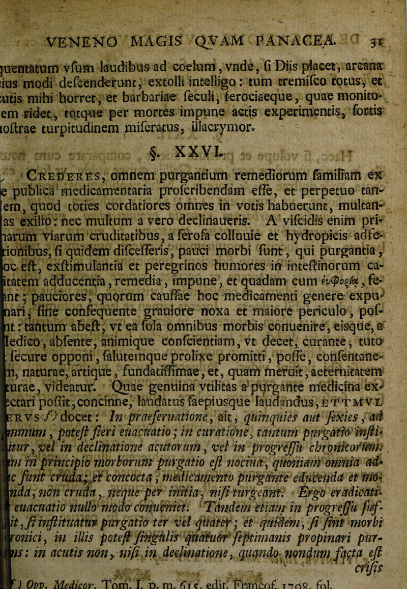juentatum vfufn laudibus ad coelum, vade, fi Diis placet, arcana- ius modi defcendemnt, extolli intelligo: tum tremifco totus, et utis mihi horret, et barbariae fecufi, ferociaeque, quae monito* em ridet , torque per mortes impune actis experimentis, loftrae turpitudinem miferatus, illacrymor. Y' §r XXVI. y V, «' Crederes, omnem purgantium remediorum familiam esc- je publica medicamentaria prolcribendam efie, et perpetuo tan- em, quod toties cordatiores omnes in votis habuerunt, multam as exilio: nec multum a vero dedinaueris. A vifcidis enim pri* larum viarum cruditatibus, a ferofa eolluuie et hydropicis adfe-Q, iohibus, fi quidem difcefFeris, pauci morbi funt, qui purgantia , oo.eft, exfiimulantia et peregrinos humores in inteftinorum ca- tatem adducentia, remedia, impune, et quadam eum ev<po%t<%, fe- nc ; pauciores^ quorum eaufiae hoc medicamenti genere expu» nari, firte confequente gratiore noxa et maiore periculo, pof» at r tantum abeft, vt ea fola omnibus morbis conuenire, eisque, a ledico , abfente, animique eonfcientiam, vt decet, curante, tuto :fecure opponi,(alutemqueprolixe promitti, pofFe, confentane- n, naturae, artique, fundatiffimae, et, quam meruit,aeternitatem urae, videatur. Quae genuina vtilitas a-purgante medicina ex¬ tari poffit,concinne, laudatus iaepiusque laudandus,ettmve rvs f) docet: In praeferuntwne, ait , quinquies aut fexies, ad muni, poteft fieri enacmtio; in curatione, tantum purgatio infii- itut, ce/ m declinatione acutorum, vel in progrejfn chronicorum, m in principio morborum purgatio efi nociua, quoniam omnia ad- c funt cruda;fit concocta , medicamento purgante educenda et nio- nda, non cruda, neque per initia, nift turgeant. Ergo eradicati* • euacnatio nullo modo cmueniet: Tandem etiam in progrejfu fufi it, fi mftituattiv purgatio ter vel qiiatef- et quidem, fi fint morbi onici, in illis potefl fingtilis qmiu&r feptinianis propinari pur- ’is; in acutis non, mfi in declinatione, quando nondumfacta efi ■4 af 3» N f ) Ovv. Medicor. Tom. I. b. m. '61 c. edifl Frari£o£ fol.