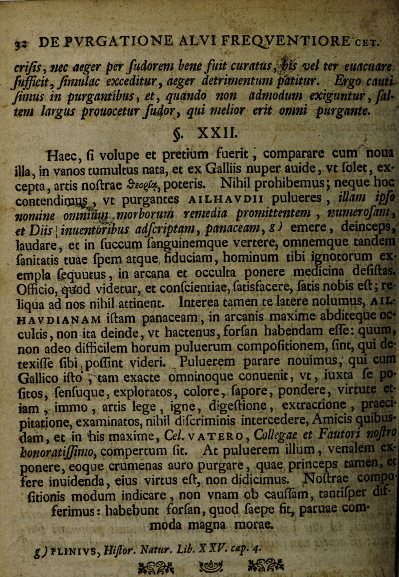 / •* . % / -*%• * f;S'-i crifis, jwc per fudorem bene fuit curatus vel ter euacuare fnfficit, fimulac exceditur, aeger detrimentum patitur. Ergo cauti fimus in purgantibus, et, quando non admodum exiguntur,[al¬ tem largus prouocetur/udor, qui melior erit omni purgante. $. XXII. Haec, (i volupe et pretium fuerit, comparare cum noua illa, in vanos tumultus nata, et ex Galliis nuper auide, vt folet, ex¬ cepta , artis noftrae Seo0, poteris. Nihil prohibemus; neque hoc contendi, vt purgantes ailhavdii pulueres , illam ipfo nomine omnum^viorborum remedia promittentem , mmerofam, et Diis;inuentmbus adfcriptam, panaceam, s) emere, deinceps, laudare, et in fuccum fanguinemque vertere, omnemque tandem fanitatis tuae fpem atque, fiduciam, hominum tibi ignotorum ex¬ emplafequuios, in arcana et occulta ponere medicina defiftas. Officio, qiidd videtur, et confcientiae, fatisfacere, fatis nobis eft; re¬ liqua ad nos nihil attinent. Interea tamen te latere nolumus, ail- havdianam illam panaceam, in arcanis maxime abditequeoc¬ cultis, non ita deinde, vt hactenus, forfan habendam efletquum, non adeo difficilem horum puluerum compofitionem, fint, qui de- texifle libi poffint videri. .Puluerem parare nouimus, qui cum Gallico ifto i tam exacte omninoque conuenit, vt, iuxta fe po¬ litos, fenfuque, exploratos, colore, fapore, pondere, virtute et¬ iam ,immo, artis lege, igne, digeftione, extraaione , praeci¬ pitatione, examinatos, nihil difcriminis intercedere, Amicis quibus¬ dam, et in bis maxime, Cei. v at ero , Collegae et Fautori noflro\ honoratijfimo, compertum fit. At puluerem illum, venalem ex¬ ponere, eoque crumenas auro purgare, quae princeps tamen, et fere inuidenda, eius virtus eft, non didicimus. Noftrae compo- (itionis modum indicare, non vnam ob cauflam, tantifper dif¬ ferimus: habebunt forfan, quod faepe fit, paruae com- .. . . moda magna morae. * ! g) PL1NIVS> Wftor. Natur. Lib. XXV. cap. 4. $ ^ I