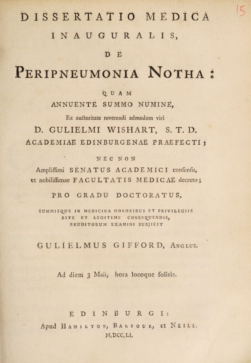 INAUGURALIS, D E Peripneumonia Notha : q, u A M ANNUENTE SUMMO NUMINE, Ex au&oritate reverendi admodum viri D. GULIELMI WISHART, S. T. D. ACADEMIAE EDINBURGENAE PRAEFECTI? NEC NON Ampliffimi SENATUS ACADEMICI confenfu, et nobiliffimae FACULTATIS MEDICAE decreto5 PRO GRADU DOCTORATUS, SUMMIS QU E IN MEDICINA HONORIBUS ET PRIVILEGIIS RITE ET LEGITIME CONSEQUENDIS, ERUDITORUM EXAMINI SUBJICIT GULIELMUS GIFFORD, Anglus. Ad diem 3 Maii, hora locoqtte folitis. EDINBURGI: Apud H A M 1 L T 0 N, B A L E o u r, et N E I t t. MiDCC.LI.