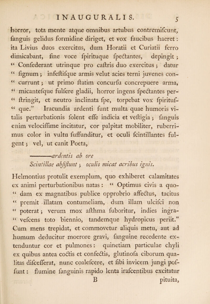 horror, tota mente atque omnibus artubus contremifcunt, fanguis gelidus formidine diriget, et vox faucibus haeret: ita Livius duos exercitus, dum Horatii et Curiatii ferro dimicabant, fine voce fpirituque fpedantes, depingit ; cc Confederant utrinque pro caflxis duo exercitus ; datur <c fignum; infeftifque armis velut acies terni juvenes con- tc currunt; ut primo ftatim concurfu concrepuere arma, <c micantefque fulfere gladii, horror ingens fpeftantes per- <c ftringit, et neutro inclinata fpe, torpebat vox fpirituf- “ que.” Iracundia ardenti funt multa quae humoris vi¬ talis perturbationis folent eife indicia et veftigia; fanguis enim velocifiime incitatur, cor palpitat mobiliter, ruberri¬ mus color in vultu fuffunditur, et oculi fcintillantes ful¬ gent ; vel, ut canit Poeta, -ardentis ab ore Scintillae abjijlunt \ oculis micat acribus ignis, Helmontius protulit exemplum, quo exhiberet calamitates ex animi perturbationibus natas : <c Optimus civis a quo- ct dam ex magnatibus publice opprobrio affectus, tacitus <c premit -illatam contumeliam, dum illam ulcifci non “ poterat; verum mox aflhma fuboritur, indies ingra- “ vefcens toto biennio, tandemque hydropicus periit.’9 Cum mens trepidat, et commovetur aliquis metu, aut ad humum deducitur moerore gravi, fanguine recedente ex¬ tenduntur cor et pulmones: quinetiam particulae chyli ex quibus antea codtis et confedtis, glutinofa ciborum qua¬ litas difceflerat, nunc coalefcere, et fibi invicem jungi pof- funt: flumine fanguinis rapido lenta irafcentibus excitatur B pituita.