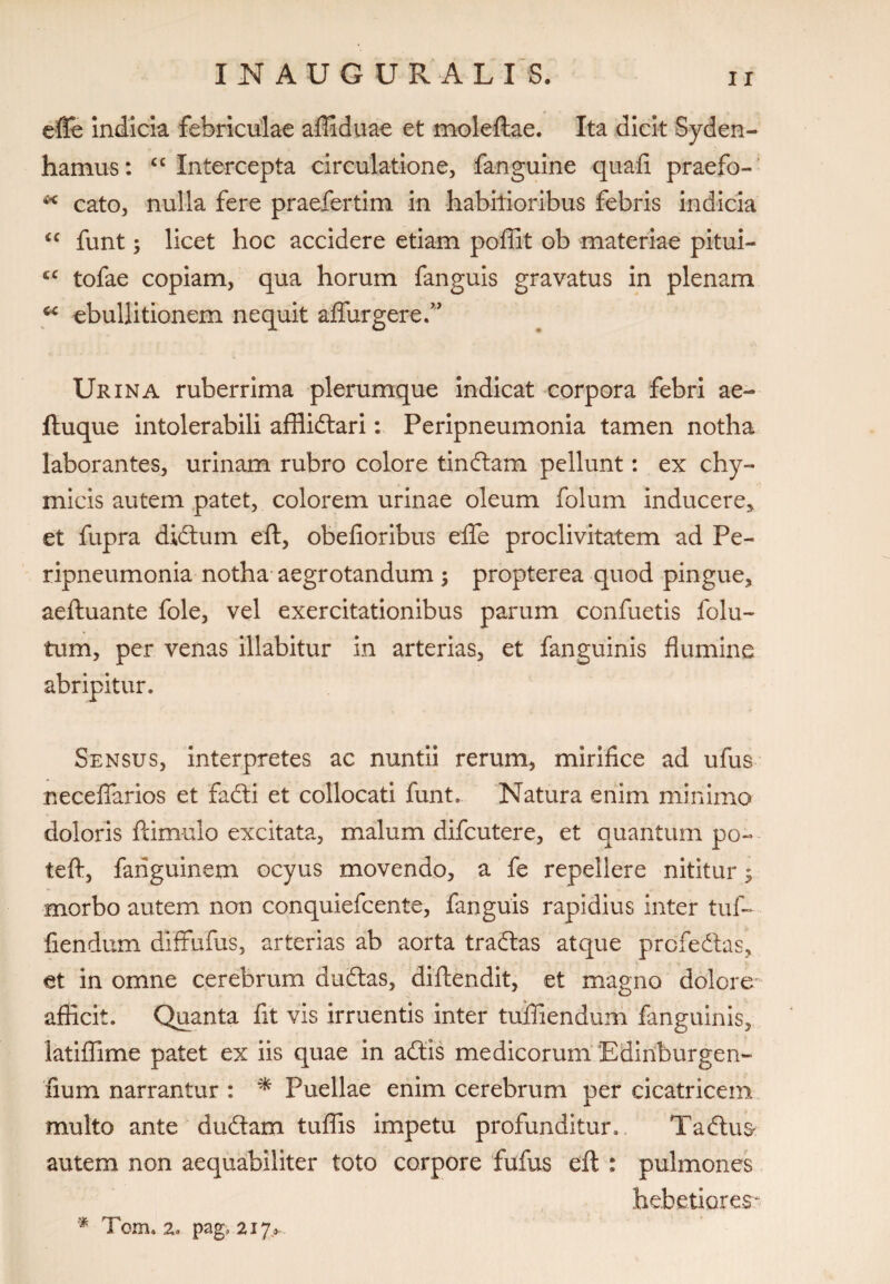 efle Indicia febriculae affiduae et moleftae. Ita dicit Syden- hamus: “Intercepta circulatione, fanguine quafi praefo- * cato, nulla fere praefertim in habitioribus febris indicia “ funt; licet hoc accidere etiam poffit ob materiae pitui- cc tofae copiam, qua horum fanguis gravatus in plenam “ ebullitionem nequit adurgere.” Urina ruberrima plerumque indicat corpora febri ae- ftuque intolerabili afflidtari: Peripneumonia tamen notha laborantes, urinam rubro colore tinftam pellunt: ex chy- micis autem patet, colorem urinae oleum folum inducere, et fupra didtum eft, obefioribus efle proclivitatem ad Pe¬ ripneumonia notha aegrotandum ; propterea quod pingue, aeftuante fole, vel exercitationibus parum confuetis fotu¬ rum, per venas illabitur in arterias, et fanguinis flumine abripitur. Sensus, interpretes ac nuntii rerum, mirifice ad ufus ne cellarios et 'fadti et collocati funt. Natura enim minimo doloris famulo excitata, malum difcutere, et quantum po~ teft, fanguinem ocyus movendo, a fe repellere nititur; morbo autem non conquiefcente, fanguis rapidius inter tuf- fiendum diffufus, arterias ab aorta traftas atque prcfedtas, et in omne cerebrum duiftas, diftendit, et magno dolore afficit. Quanta fit vis irruentis inter tuffiendum fanguinis, latiffime patet ex iis quae in adtis medicorum ‘Edinburgen- fium narrantur : * Puellae enim cerebrum per cicatricem multo ante duftam tuffis impetu profunditur., Tadus* autem non aequabiliter toto corpore fufus eft : pulmones hebetiorem * Tom. 2» pag> 217,^