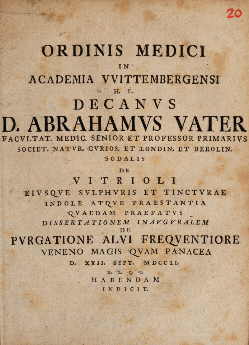 20 ORDINIS MEDICI I N ( ACADEMIA VVITTEMBERGENSI : H. T. D E C A N V S D. ABRAHAMVS VATER FACVLTAT. MEDIC. SENIOR ET PROFESSOR PRIMARIVS SOCIET. NATVR. CVRIOS. ET LONDIN, RT BEROLIN. .. SODALIS •DE Y I T R I O L I E I V S Q_V E SVLPHVRIS ET TINCTVRAE INDOLE AT QV E PRAESTANTIA QJVAEDAM PRAEFATV S DISSERTATIONEM INAVQVRALEM PVRGATIONE ALVI FREQVENTIORE VENENO MAGIS QVAM PANACEA D. XXII. SEPT. M OCC II. H. L. q. C. HABENDAM INDICIT.
