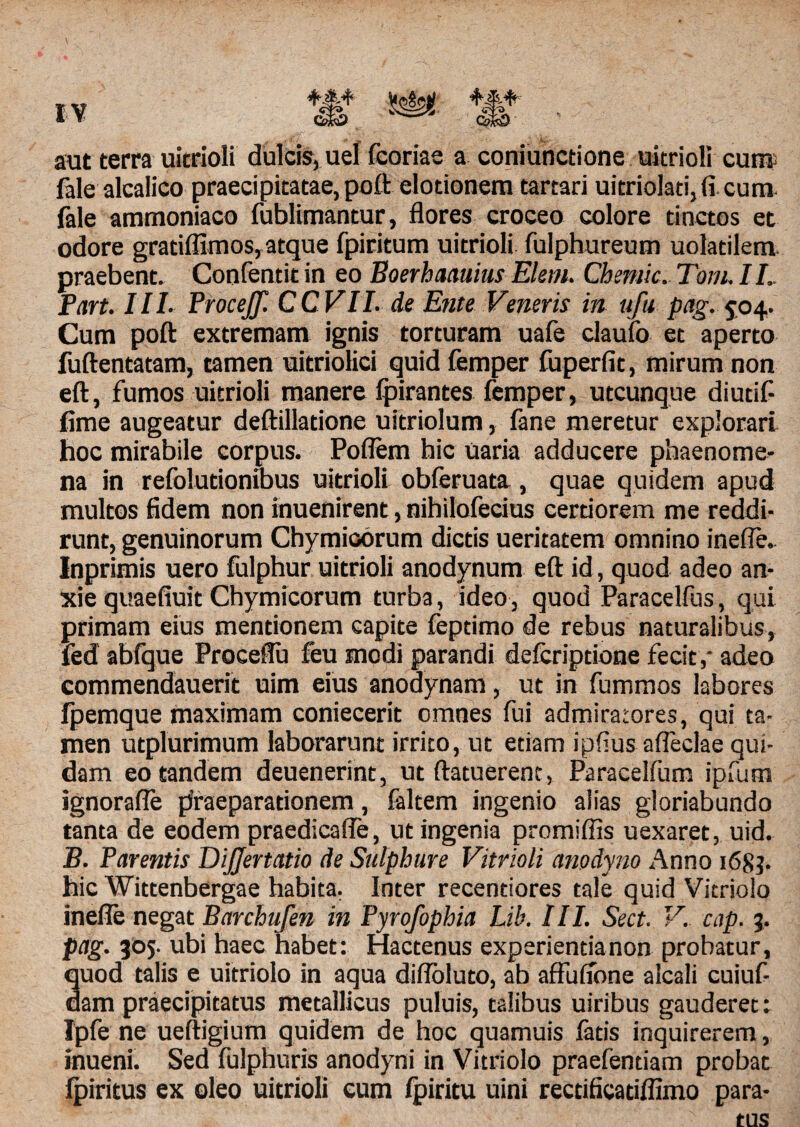 fale alcalico praecipitatae, poft elotionem tartari uitriolati, (i cum fale ammoniaco fublimantur, flores croceo colore tinctos et odore gratiifimos, atque fpiritum uitrioli fulphureum uolatilem. praebent. Confentit in eo Boerhaauius Elem. Chemic. Tom. II. Part. III. ProceJJ. CCVIL de Ente Veneris in ufu pag. 504. Cum poft extremam ignis torturam uafe claufo et aperto fuftentatam, tamen uitriolici quid femper fuperfit, mirum non eft, fumos uitrioli manere fpirantes femper, utcunque diutif- fime augeatur deftillatione uitriolum, fane meretur explorari hoc mirabile corpus. Poflem hic uaria adducere phaenome¬ na in refolutionibus uitrioli obferuata , quae quidem apud multos fidem non inuenirent, nihilofecius certiorem me reddi- runt, genuinorum Chymioorum dictis ueritatem omnino ineffe. Inprimis uero fulphur uitrioli anodynum eft id, quod adeo an¬ xie quaefiuit Chymicorum turba, ideo, quod Paracelfus, qui primam eius mentionem capite feptimo de rebus naturalibus, fed abfque Proceflu feu modi parandi defcriptione fecit, adeo commendauerit uim eius anodynam, ut in fummos labores fpemque maximam coniecerit omnes fui admiratores, qui ta¬ men utplurimum laborarunt irrito, ut etiam ipfius afleclae qui¬ dam eo tandem deuenerint, ut ftatuerenc, Paracelfum ipfum ignorafle praeparationem, faltem ingenio alias gloriabundo tanta de eodem praedicafle, ut ingenia promiflts uexaret, uid. B. Parentis DiJJertatio de Sulphure Vitrioli anodyno Anno 1683. hic Wittenbergae habita. Inter recentiores tale quid Vitriolo inefle negat Barchufen in Pyrofophia Lib. III. Sect. V. cap. %. pag. 305. ubi haec habet: Hactenus experientia non probatur, quod talis e uitriolo in aqua difloluto, ab affufibne alcali cuiuf- dam praecipitatus metallicus puluis, talibus uiribus gauderet: Ipfe ne ueftigium quidem de hoc quamuis latis inquirerem, inueni. Sed fulphuris anodyni in Vitriolo praefentiam probat ipiritus ex oleo uitrioli cum Ipiritu uini rectificatiflimo para-