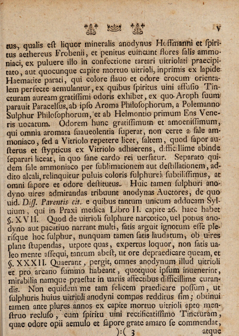 sus-, qualis eft liquor mineralis anodynus Hoffinanni et fpiri- tus aethereus Frobenii, et penitus euincunt flores falis ammo- niaei ex puluere illo in confectione tartari uitriolaci praecipi¬ tato ’ aut quocunque capite mortuo uitrioli, inprimis ex lapide Haemadte parati, qui colore flauo et odore crocum orienta¬ lem perfecte aemulantur, ex quibus fpiritus uini affufio Tin¬ cturam auream gradflimi odoris exhibet, ex quo-Aroph fuum parauit Paracellus,ab ip(o Aroma Philofophorum, a Polemanno Sulphur Philofophorum,'et ab Helmontio primum Ens Vene¬ ris uocaturaw Odorem hunc gratiffimum et amoeniflimum, qui omnia aromata fuaueolentia fuperat, non certe a-> fale am- moniaco, fed a Vitriolo repetere licet, (altem, quod fapor au- fterus et ftypticus ex Vitriolo adhaerens, difficillime abinde feparari liceat, in quo fane cardo rei uerfatur. Separato qui¬ dem fale ammcniaco per fublimationem aut deftilladonem, ad- dito alcali,.relinquitur puluis coloris fulpfture» fubtiliflimus, at omni fapore et odore defti tutus- Huic tamen fulphuri ano- dyno utres admirandas tribuunt anodynas Auctores, de quo uid. DiJJ. Parentis cit.. e quibus tantum unicum adducam Syl- uium, qui in Praxi medica Libro 11. capite 26. haec habet <5. X V11. Quod de uitrioli fulphure narcotico, uel potius ano- dyno aut pacaduo narrant multi, fatis arguit ignotum e fle ple- rifque hocfulphur, nunquam tamen fatis laudatum, ob uires plane ftupendas, utpote quas, expertus loquor, non fatis ua- leo mente aflequi, tantum abeft, ut ore depraedicare queam, et §. XXXII. Quaerant, pergit, omnes anodynum illud uitrioli et pro arcano fummo habeant, quotquot ipfura inuenerint, mirabilia namque praedat in uariis affectibus difficillime curan¬ dis. Non equidem me tam felicem praedicare poflum, ut fulphuris huius uitrioli anodyni compos redditus fim; obtinui tamen ante plures annos ex capite mortuo uitrioli apto men- ftruo reclufo, cum fpiritu uini recdficatiflimo Tincturam, quae odore opii aemulo et lapore grateamaro fe commendat, ):( 2 atque