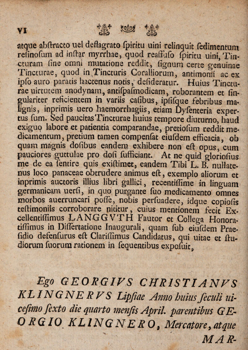 atque abftracto uel deflagrato fpiritu uini relinquit fedimentum refinofum ad inftar myrrhae, quod rea ita fo fpiritu uini, Tin¬ cturam fine omni mutatione reddit, fignum certe genuinae Tincturae, quod in .Tincturis Coralliorum, antimonii ac ex ipfoauro paratis hactenus notis, defideratur. Huius Tinctu¬ rae uirtutem anodynam, antifpafmodicam, roborantem et fin- gulariter reficientem in variis cafibus, ipfifque febribus ma¬ lignis, inprimis uero haemorrhagiis, etiam Dyfenteria exper¬ tus fum. Sed paucitas Tincturae huius tempore diuturno, haud ex*fc,uo labore et patientia comparandae, pretiofum reddit me¬ dicamentum, pretium tamen compenfat eiufdem efficacia, ob quam magnis dofibus eandem exhibere non eft opus, cum pauciores guttulae pro dofi fufficiant. At ne quid gloriofius me de ea fentire quis exiftimet, eandem Tibi L. B. nullate¬ nus loco panaceae obtrudere animus eft, exemplo aliorum et inprimis auctoris illius libri gallici, recentiffime in linguam germanicara uerfi, in quo purgante fuo medicamento omnes morbos auerruncari pofle, nobis perfuadere, idque copiofis teftimoniis corroborare nititur, cuius mentionem fecit Ex- cellentiffimus LANGGVTH Fautor et Collega Honora- tiflimus in Diflertatione Inaugurali, quam fub eiufdem Prae- fidio defenfurus eft Clariffimus Candidatus, qui uitae et (lu¬ diorum fuorura rationem in fequentibus expofuit. Ego GEORGIFS CHRISTI A NFS KLINGNERFS Lipjiae Amo huius feculi ui- cefimofexto die quarto menfis April. parentibus GE- O RG IO KLINGNEROt Mercatore,atque MAR-