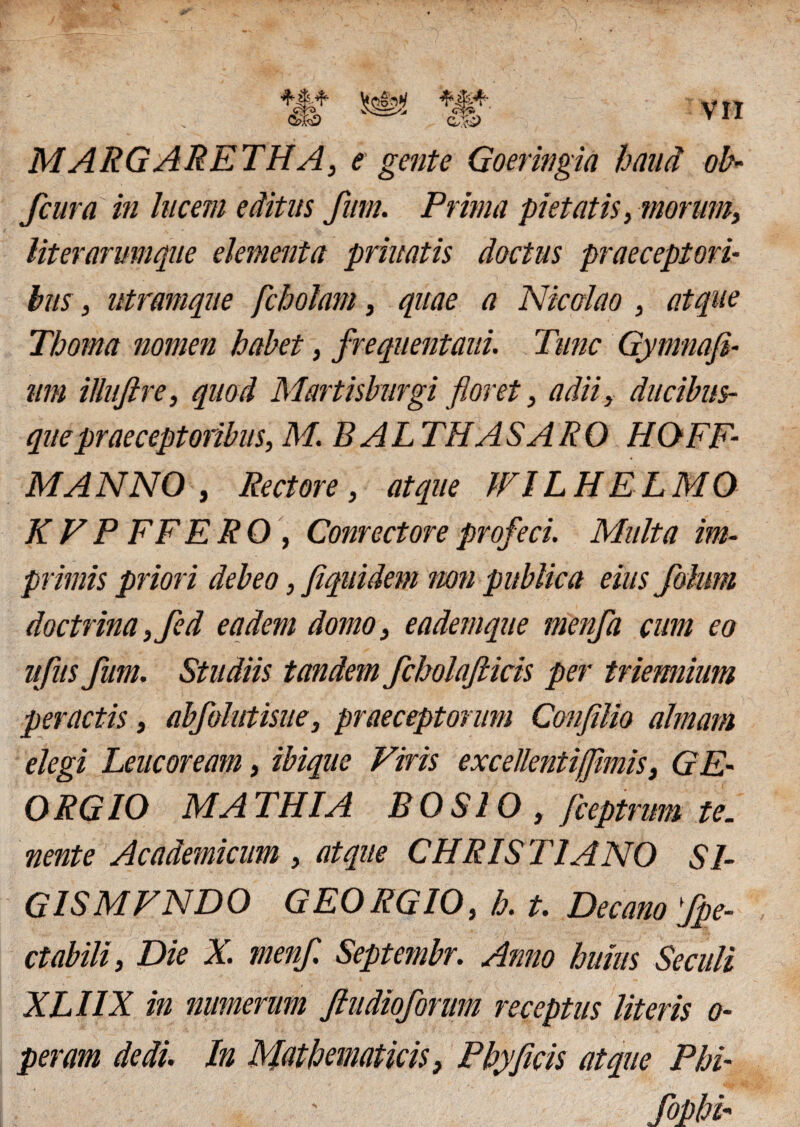 ax-i> MARGARETHA, e gente Goeringia haud ob- fcura in lucem editus fum. Prima pietatis, morum, literarmnque elementa priuatis doctus praeceptori- bus, ntramque fcbolam, quae a Nicolao , atque Thoma nomen habet, frequentaui. Time Gymnafi- um illufire, quod Martisburgi floret, adii, ducibus¬ que praeceptoribus, M. BALTHASARO HOFF- MANNO , Rectore, atque WILHELMO KVP FFERO, Conrectoreprofeci. Multa im¬ primis priori debeo, fiquidem non publica eius folum doctrina,fed eadem domo, eademque menfa cum eo ufus fum. Studiis tandem fcholafticis per triennium peractis, abfolutisue, praeceptorum Confilio almam elegi Leucoream, ibique Viris excellentijflmis, GE• ORGIO MATHIA BOSIO , /ceptrum te. nente Academicum , atque CHRISTIANO SI- G1SMFND0 GEORGIO, h. t. Decano fpe- ctabili, Die X. menfl Septembr. Anno huius Se culi XLIIX in numerum ftudioforum receptus literis o- peram dedi. In Mathematicis, Phy ficis atque Phi- fophh