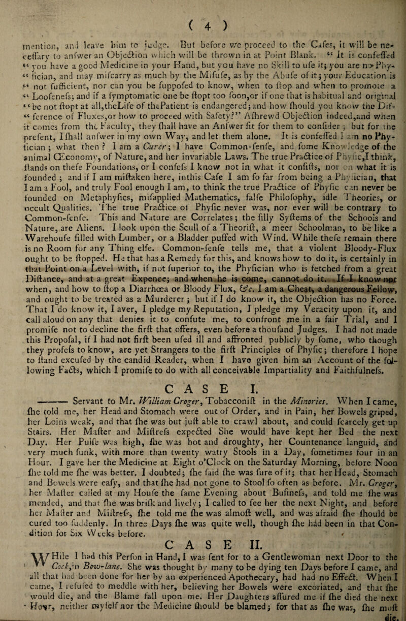 mention, and leave him to judge. But before v/e proceed to the Cafes, it will be ne- eelTary to anfwer an Objeftion which will be thrown in at Point Blank. “ It is confefled “ you have a good Medicine in your Hand, but you have no Skill to ufe it; you are noPhy- <c lician, and may mifcarry as much by the Mifufe, as by the Abufe of it; your Education is <•< not fufficient, nor can you be fuppofed to know, when to flop and when to promote a Loofenefs; and if a fymptomatic one be ftopt too foon,or if one that is habitual and original “be not flopt at all, theLife of thePatient is endangered ; and how fhould you know the Dif- “ ference of Fluxes,or how to proceed with Safety?7’ Afhrewd Objeftion indeed,and when it comes from the Faculty, they fhall have an Anfwer fit for them to c-onfider; but for the prefent, I fhall anfwer in my own Way, and let them alone. It is confefled I a n no Phy- tician ; what then ? 1 am a Gurer\ I have Common-fenfe, and fome Know ledge of the animal (Economy, of Nature, and her invariable Laws. The true Practice of PhyficJ think, Hands on thefe Foundations, or I confefs I know not in what it confifts, nor on what it is founded ; and if I am miftaken here, in this Cafe I am fo far from being a Pbyncian, that I am a Fool, and truly Fool enough I am, to think the true Pr aft ice of Phyfic can never be founded on Metaphyfics, mifapplied Mathematics, falfe Philofophy, idle Theories, or occult Qualities. 'I'he true Praftice of Phyfic never was, nor ever will be contrary to Common-fenfe. This and Nature are Correlates; the filly Syftems of the Schools and Nature, are Alienr., I look upon the Scull of a Theorift, a meer Schoolman, to be like a Warehoufe filled with Lumber, or a Bladder puffed with Wind. While thefe remain there is no Room for any Thing elfe. Common-fenfe tells me, that a violent Bloody-Flux ought to be Hopped. Ha that has a Remedy for this, and knows how to do it, is certainly in that Point on a Level with, if not fuperior to, the Phyfician who is fetched from a great Diftance, and at a great Expenee; and when he is come, cannot do it. . If I know not when, and how to Hop a Diarrhoea or Bloody Flux, &c. I am a Cheat, a dangerous Fellow, and ought to be treated as a Murderer; but if I do know it, the Objeftion has no Force. That I do know it, I aver, I pledge my Reputation, I pledge my Veracity upon it, and call aloud on any that denies it to confute me, to confront mein a fair Trial, and I promife not to decline the firfl: that offers, even before a thoufand Judges. I had not made this Propofal, if I had not firfl: been ufed ill and affronted publicly by fome, who though they profefs to know, are yet Strangers to the firfl Principles of Phyfic; therefore I hope to Hand excufed by the candid Reader, when I have given him an Account of the fol¬ lowing Fafts, which I promife to do with all conceivable Impartiality and Faithfulnefs. CASE I. —--Servant to Mr. William Croger, Tobacconift in the Minories. When I came, flie cold me, her Head arid Stomach were out of Order, and in Pain, her Bowels griped, her Loins weak, and that Hie was but jufl able to crawl about, and could fcarcely get up Stairs. Her Mafter and Miftrefs expefted She would have kept her Bed the next Day. Her Puife was high, fhe was hot and droughty, her Countenance languid, and very much funk, with more than twenty watry Stools in a Day, fometimes four in an Hour. I gave her the Medicine at Eight o’Clock on the Saturday Morning, before Noon flic told me Hie was better. I doubted; fhe faid fhe was fure of it; that her Head, Stomach and Bowels were eafy, and that fhe had not gone to Stool fo often as before. Mr. Croger, her Mailer called at my Houfe the fame Evening about Bufinefs, and told me Ihe was mended, and that fhe was brifk and lively; I called to fee her the next Night, and before her Mailer and Miftrefs, fhe told me fhe was almoft well, and was afraid file fhould be cured too fuddenly. In three Days fhe was quite well, though fhe had been in that Con¬ dition for Six Weeks before. * CASE II. \\T Hile I had this Perfon in Hand, I was fent for to a Gentlewoman next Door to the “ Cocky in Bovj-lane. She was thought by many to be dying ten Days before I came, and thought by many all that had been done for her by an experienced Apothecary, had had no Effeft. When I came, I refuted to meddle with her, believing her Bowels were excoriated, and that file would die, and the Blame fall upon me. Her Daughters afTured me if fhe died the next Ko*r, neither myfelf nor the Medicine fhould be blamed; for that as fhe was, fhe muft die.