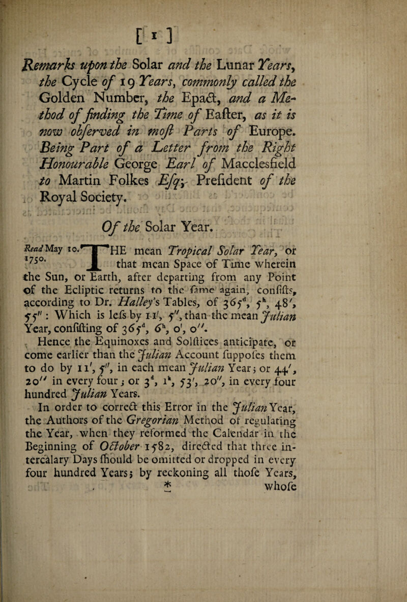 Remarks upon the Solar and the Lunar Years, the Cycle of 19 Years, commonly called the Golden Number, the Epa&, and a Me¬ thod of finding the 'Time of Eafter, as it is now ohferved in mofi Parts of Europe. Being Part of a Letter from the Right Honourable George Lari of Macclesfield to Martin Folkes Lfqy Prefident of the , Royal Society. a. SoiCiisiaini 'jc! :.!ueiS 'J!;° -- ft * « * * Of the Solar Year. ReaJMzy io.rr| *HE mean Tropical Solar Year, or I75°‘ that mean space of Time wherein the Sun, or Earth, after departing from any Point of the Ecliptic returns to the fame again, confift?, according to Dr. Halleys Tables, of 36jd, 5*, 48', yy: Which is lefsbyn', 5, than the mean Julian Year, confifting of 3<5yd, <Jh, o', o. Hence the Equinoxes and Solflices anticipate, or come earlier than the Julian Account fuppofes them to do by 11', f, in each mean Julian Year 5 or 44/, 20 in every four; or 3d, ik, 53', 2o'7, in every four hundred 'Julian Years. In order to correft this Error in the Julian Year, the Authors of the Gregorian Method ol regulating the Year, when they reformed the Calendar in the Beginning of October 1582, dire&ed that three in¬ tercalary Days fhould be omitted or dropped in every four hundred Years ? by reckoning all thofe Years, * whofe