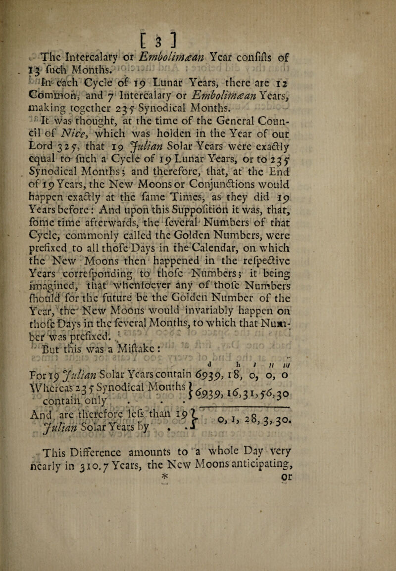 The Intercalary or Embolimaan Year confifts of 13 fuch Months. 1 • 1 fmcach Cycle of 19 Lunar Years, there are 12 Common, and 7 Intercalary or Embolimtfan Years, making together 23 f Synodical Months. It was thought, at the time of the General Coun¬ cil of Nice, which was holden in the Year of our Lord 327, that 19 Julian Solar Years were exaftly equal to fuch a Cycle of 19 Lunar Years, or to 235* Synodical Months; and therefore, that, at the End of 19 Years, the New Moons or Conjundtions would happen exactly at the fame Times, as they did 19 Years before: And upon this Suppofition it was, that, fome time afterwards, the feveral Numbers of that Cycle, commonly called the Golden Numbers, were prefixed to all thofe Days in the Calendar, on which the New Moons then happened in the refpe&ive Years correfponding to thofe Numbers; it being imagined, that whensoever any of thofe Numbers fhonld for the future be the Golden Number of the Year, the New Moons would invariably happen on thofe Days in the feveral Months, to which that Num¬ ber was prefixed. ' j;iBut this was a Mifhkc: 1 n m For 19 Julian Solar Years contain (>939, 18, o, o, o Whereas237Synodical Months^ ^1,^0 contain only - • •1 ^ s n And, are therefore lets than 19? Julian Solar Years by. . • j o, 1, 28,3,30. This Difference amounts to a whole Day very nearly in 310.7 Years, the New Moons anticipating, * or