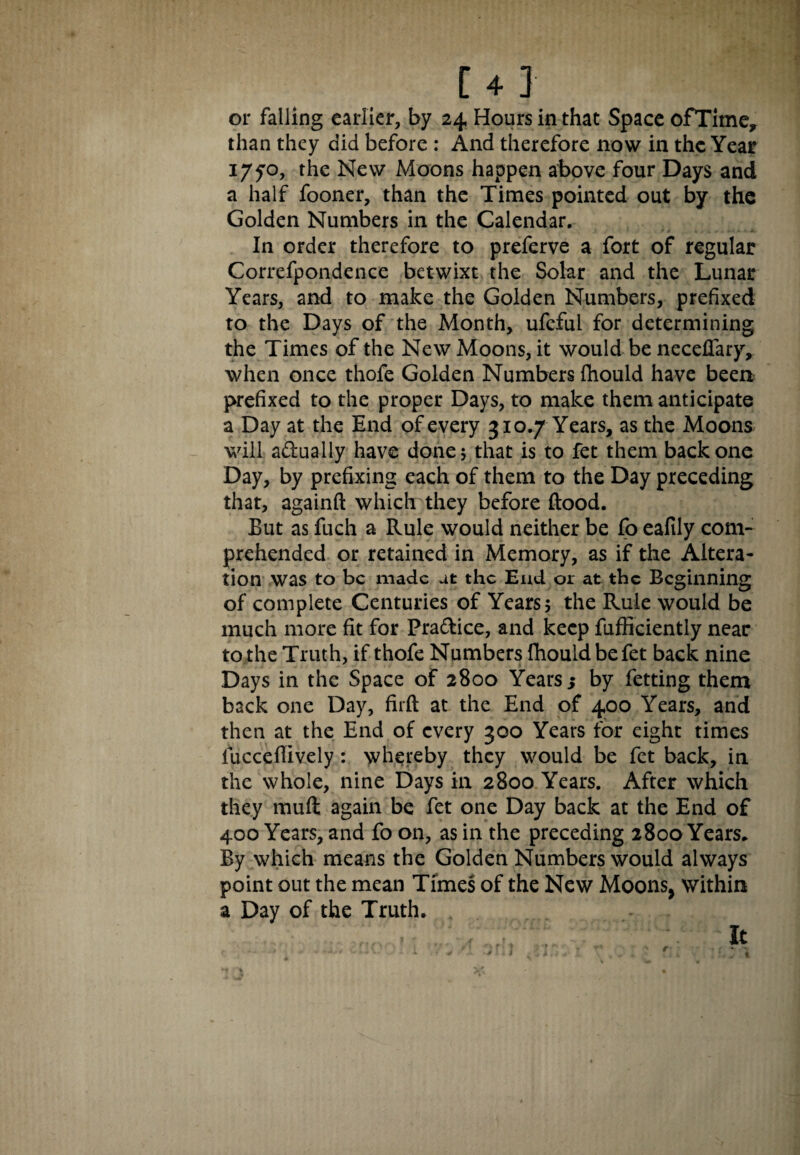 or falling earlier, by 24 Hours in that Space ofTime, than they did before : And therefore now in the Year 17^0, the New Moons happen above four Days and a half fooner, than the Times pointed out by the Golden Numbers in the Calendar. In order therefore to preferve a fort of regular Correfpondence betwixt the Solar and the Lunar Years, and to make the Golden Numbers, prefixed to the Days of the Month, ufeful for determining the Times of the New Moons, it would be necefiary, when once thofe Golden Numbers fhould have been prefixed to the proper Days, to make them anticipate a Day at the End of every 310.7 Years, as the Moons will actually have done 5 that is to fet them back one Day, by prefixing each of them to the Day preceding that, againft which they before flood. But as fuch a Rule would neither be fo eafily com¬ prehended or retained in Memory, as if the Altera¬ tion was to be made at the Eud 01 at the Beginning of complete Centuries of Years 5 the Rule would be much more fit for Practice, and keep fufficiently near to the Truth, if thofe Numbers fhould be fet back nine Days in the Space of 2800 Years ; by fetting them back one Day, firft at the End of 400 Years, and then at the End of every 300 Years for eight times fucceflively: whereby they would be fet back, in the whole, nine Days in 2800 Years. After which they muft again be fet one Day back at the End of 400 Years, and fo on, as in the preceding 2800 Years. By which means the Golden Numbers would always point out the mean Times of the New Moons, within a Day of the Truth. t r it