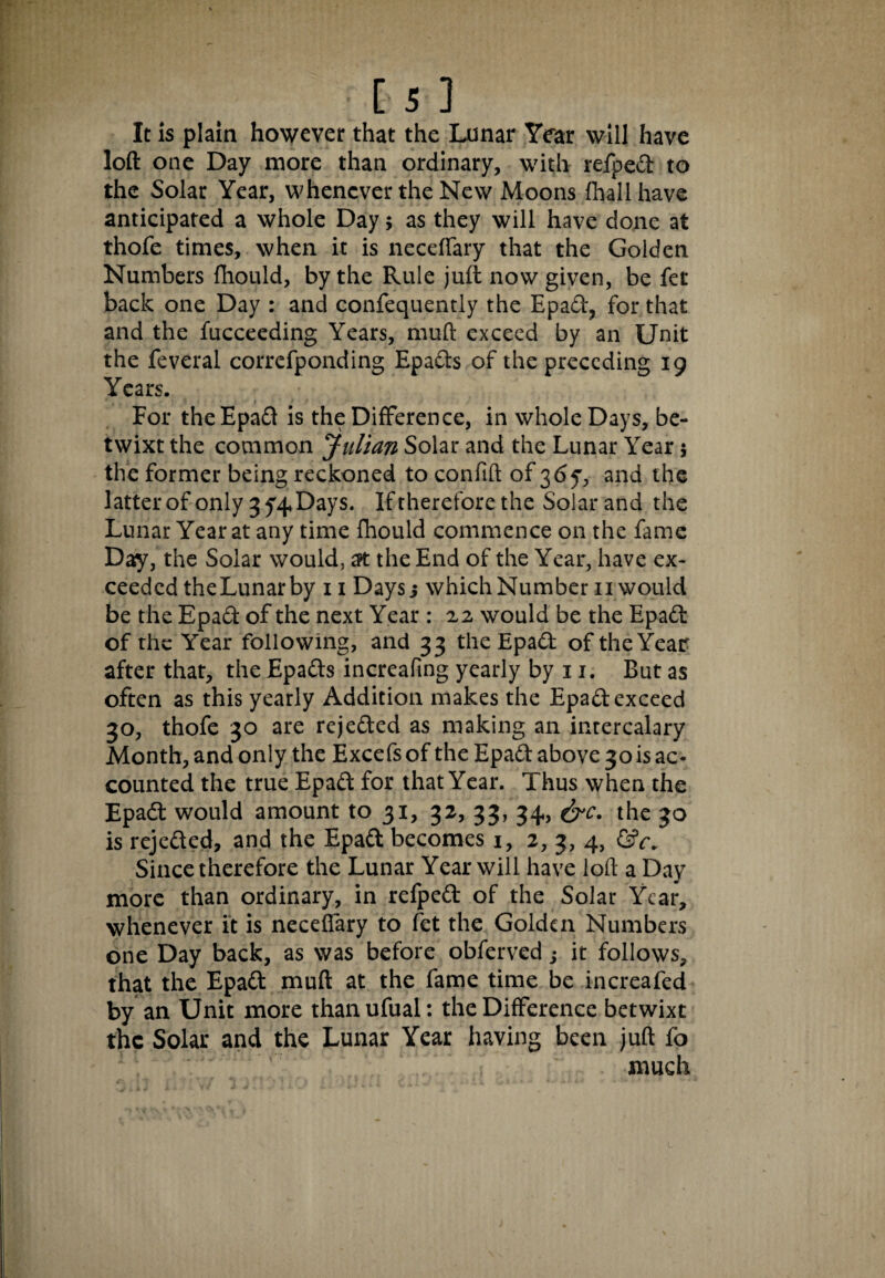 It is plain however that the Lunar Year will have loft one Day more than ordinary, with refpedt to the Solar Year, whenever the New Moons fhallhave anticipated a whole Day; as they will have done at thofe times, when it is neceffary that the Golden Numbers fhould, by the Rule juft now given, be fee back one Day : and confequently the Epadt, for that and the fucceeding Years, muft exceed by an Unit the feveral correfponding Epadts of the preceding 19 Years. - > For the Epadt is the Difference, in whole Days, be¬ twixt the common Julian Solar and the Lunar Year $ the former being reckoned to confift of 36^, and the latter of only 3 y^Days. If therefore the Solar and the Lunar Year at any time fhould commence on the fame Day, the Solar would, at the End of the Year, have ex¬ ceeded theLunarby 11 Daysj which Number 11 would be the Epadt of the next Year : 22 would be the Epadt of the Year following, and 33 the Epadt of the Year after that, the Epadts increafing yearly by 11. But as often as this yearly Addition makes the Epadt exceed 30, thofe 30 are rejedted as making an intercalary Month, and only the Excefs of the Epadt above 3ois ac¬ counted the true Epadt for that Year. Thus when the Epadt would amount to 31, 32, 33, 34, &c. the 30 is rejedted, and the Epadt becomes 1, 2, 3, 4, Since therefore the Lunar Year will have loft a Day more than ordinary, in refpedt of the Solar Year, whenever it is neceffary to fet the Golden Numbers one Day back, as was before obferved; it follows, that the Epadt muft at the fame time be increafed by an Unit more thanufual: the Difference betwixt the Solar and the Lunar Year having been juft fo much