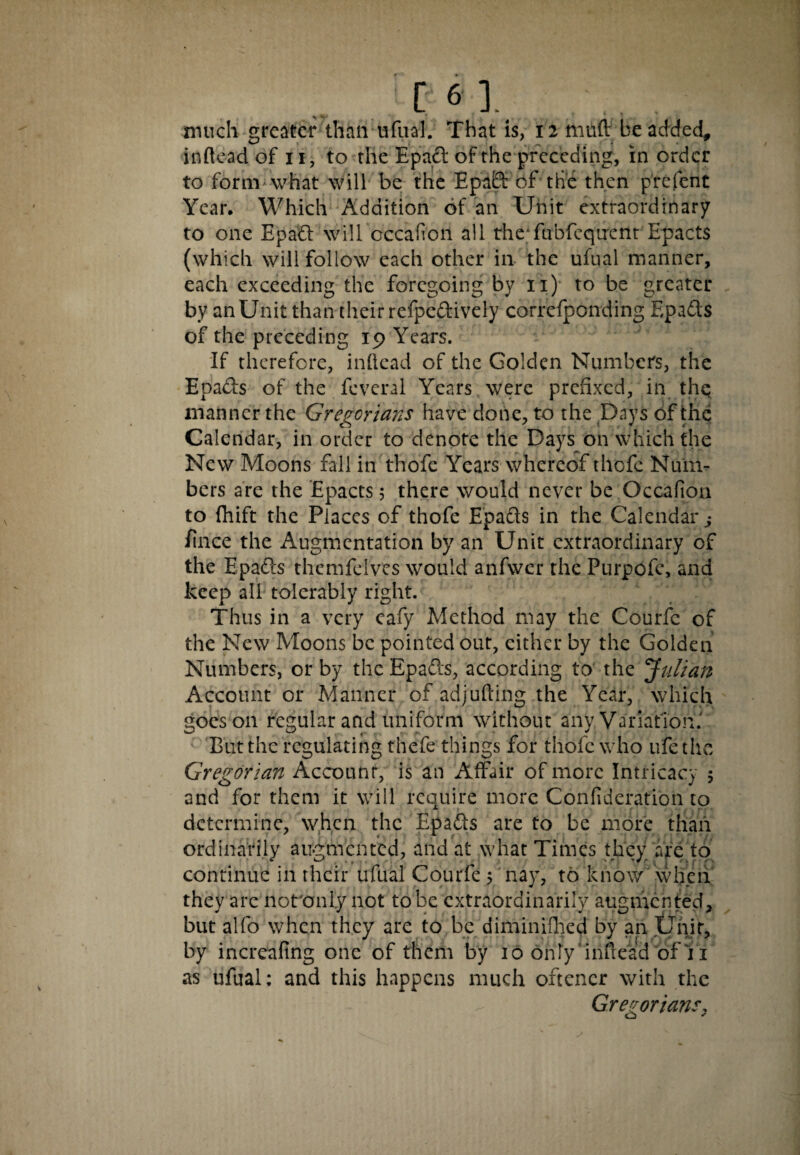 much greater than ufual. That is, 12 muft be added, inftead of 11, to the Epad of the preceding, in order to form what will be the Epad: of the then prefent Year. Which Addition of an Unit extraordinary to one Epad will occaftoii all the;fubfcqtrent Epacts (which will follow each other in the ufual manner, each exceeding the foregoing by 11) to be greater by an Unit than their refpedively correfponding Epads of the preceding 19 Years. If therefore, inllcad of the Golden Numbers, the Epads of the feveral Years were prefixed, in the manner the Gregorians have done, to the Days of the Calendar, in order to denote the Days on which the New Moons fall in thofe Years whereof thofc Num¬ bers are the Epacts 5 there would never be Occafion to fhift the Places of thofe Epads in the Calendar s /ince the Augmentation by an Unit extraordinary of the Epads themfelves would anfwer the Purpofe, and keep all tolerably right. Thus in a very cafy Method may the Courfc of the New Moons be pointed out, either by the Golden Numbers, or by the Epads, according to the 'Julian Account or Manner of adjufting the Year, which goes on regular and uniform without any Variation.' But the regulating thefe things for thofe who ufe the Gregorian Account, is an Affair of more Intricacy 5 and for them it will require more Confideration to determine, when the Epads are to be more than ordinarily augmented, and at what Times they are to continue in their ufual Courfe ; nay, to know when they are not'cmly not to be extraordinarily augmented, but alfo when they are to be diminifhed by an Unit, by increafing one of them by 10 only inftead of 11 as ufual: and this happens much oftencr with the Gregorians,