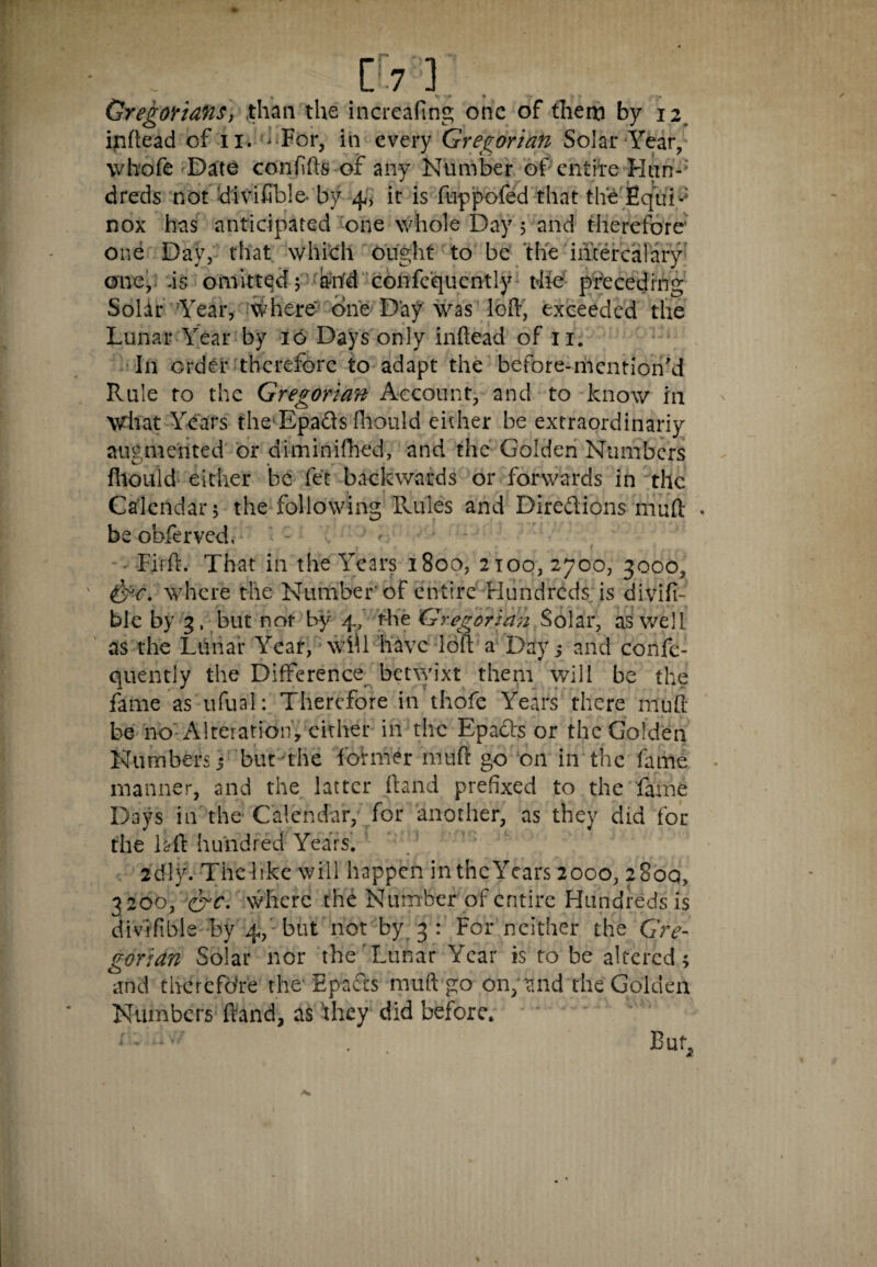 [7 ] Gregorians, than the increafmg one of them by 12 inhead of 11. -For, in every Gregorian Solar Year, whofe Date confifts of any Number of entire Hun¬ dreds not divifible* by 4, it is ftippofed that the Equ'N nox has anticipated one whole Day; and therefore one Day, that which ought to be the intercalary one, .is omittqd; anfd confcquently t4ie preceding Solar Year, where- one Day was loft, exceeded the Lunar Year by 16 Days only inftead of 11. In order therefore to adapt the before-mention'd Rule to the Gregorian Account, and to know in what Years the-Epads fhould either be extraordinariy augmented or diminished, and the Golden Numbers fhould either be fet backwards or forwards in the Calendar; the following Rule's and Dire&ions muft beobferved. • Firft. That in the Years 1800, 2100, 2700, 3000, &c. where the Number'of entire Hundreds is divifi- ble by 3, but not by 4, the Gregorian Solar, as well as the Lunar Year, wiU have loft a Day j and coiife- quently the Difference betwixt them will be the fame as ufual: Therefore in thofe Years there muft be no Alteration, cither in the Epacts or the Golden Numbers j but the former muft go on in the fame manner, and the latter ftand prefixed to the fame Days in the Calendar, for another, as they did for the laft hundred Years. ‘ 2'dly. The like will happen inthcYcars 2000, 2800, 3 200, &c. where the Number of entire Hundreds is divifible by 4, but not by 3 : For neither the Gre¬ gorian Solar nor the Lunar Year is to be altered; and therefore the- Epafts muft go on, and the Golden Numbers ftand, as 'they did before. ; ' -ivV . But,