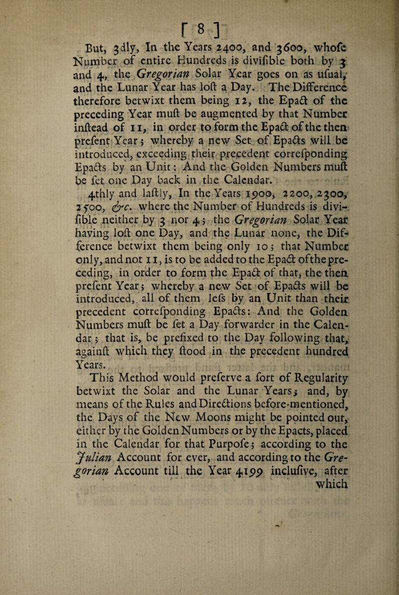 But, jdly, In the Years 2400, and 3600, whofc Number of entire Hundreds is divifible both by 3 and 4, the Gregorian Solar Year goes on as ufual, and the Lunar Year has loft a Day. The Difference therefore betwixt them being 12, the Epadt of the preceding Year muft be augmented by that Number inftead of 11, in order to form the Epadt of the then prefent Year 5 whereby a new Set of Epa&s will be introduced, exceeding their precedent correfponding Epadls by an Unit: And the Golden Numbers muft be fet one Day back in the Calendar. 4thly and laftiy, In the Years 1900, 2200, 2300, 2yoo, <&c. where the Number of Hundreds is divi- fible neither by 3 nor 4 $ the Gregorian Solar Year having loft one Day, and the Lunar none, the Dif¬ ference betwixt them being only 105 that Number only, and not n, is to be added to the Epadt ofthe pre¬ ceding, in order to form the Epadl of that, the then prefent Year , whereby a new Set of Epadls will be introduced, all of them lefs by an Unit than their precedent correfponding Epadls: And the Golden Numbers muft be fet a Day forwarder in the Calen¬ dar ; that is, be prefixed to the Day following that, againft which they flood in the precedent hundred Years. This Method would preferve a fort of Regularity betwixt the Solar and the Lunar Yearsi and, by means of the Rules andDiredtions before-mentioned, the Days of the New Moons might be pointed out, either by the Golden Numbers or by the Epacts, placed in the Calendar for that Purpofe; according to the Julian Account for ever, and according to the Gre¬ gorian Account till the Year 4195) inclufive, after which