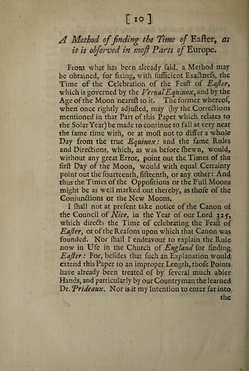 A Method of finding the 'Time of Eafter, as it is obferved in moft Parts of Europe. From what has been already faid, a Method may be obtained, for fixing, with fufficient Exaftnefs, the Time of the Celebration of the Feaft of Eajler y which is governed by the Vernal Equinox y and by the Age of the Moon neareft to it. The former whereof, when once rightly adjufted, may (by the Corre&ions mentioned in that Part of this Paper which relates to the Solar Year) be made to continue to fall at very near the fame time with, or at moft not to differ a whole Day from the true Equinox: and the fame Rules and Directions, which, as was before fhewn, would, without any great Error, point out the Times of the - firft Day of the Moon, would with equal Certainty point out the fourteenth, fifteenth, or any other: And thus the Times of the Oppofitions or the Full Moons might be as well marked out thereby, as thofe of the Conjunctions or the New Moons. I lhall not at prefent take notice of the Canon of the Council of Nice, in the Year of our Lord 325*, which direCts the Time of celebrating the Feaft of Eajler, or of the Reafons upon which that Canon was founded. Nor fhall I endeavour to explain the Rule now in Ufe in the Church of England for finding Eajler: For, befides that fuch an Explanation would extend this Paper to an improper Length, thofe Points have already been treated of by feveral much abler Hands, and particularly by our Countryman the learned Dr. Prideaux. Nor isdt my Intention to enter far into the