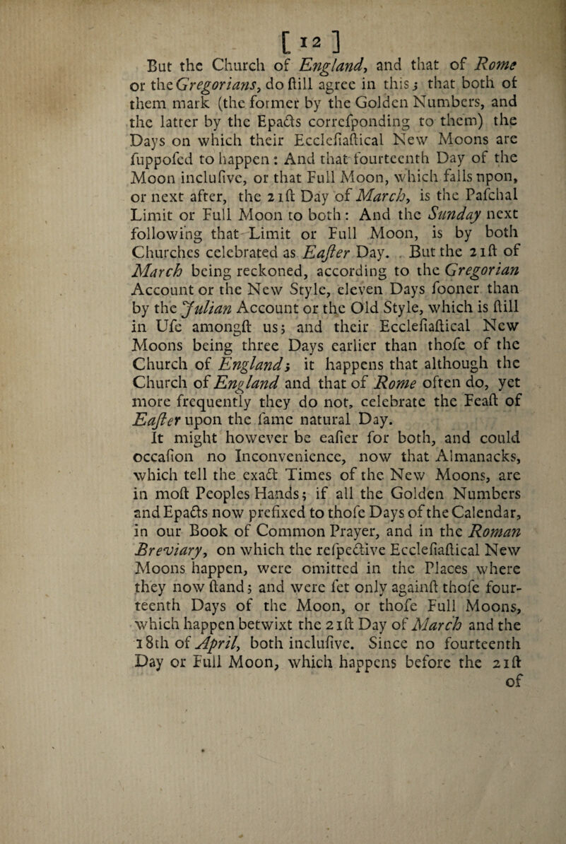 Bat the Church of England, and that of Rome or thtGregorians, do ftill agree in this j that both of them mark (the former by the Golden Numbers, and the latter by the Epafts correfponding to them) the Days on which their Ecclefiaftical New Moons are luppofed to happen: And that fourteenth Day of the Moon inclufive, or that Full Moon, which falls upon, or next after, the 2 id Day of March, is the Pafchai Limit or Full Moon to both: And the Sunday next following thatrLimit or Full Moon, is by both Churches celebrated as Eajier Day. But the 21ft of March being reckoned, according to the Gregorian Account or the New Style, eleven Days fooner than by the Julian Account or the Old Style, which is hill in Ufe amongft us 5 and their Ecclefiaftical New Moons being three Days earlier than thofe of the Church of England; it happens that although the Church of England and that of Rome often do, yet more frequently they do not, celebrate the Feaft of EafleY upon the fame natural Day. It might however be eafier for both, and could occafion no Inconvenience, now that Almanacks, which tell the exad Times of the New Moons, are in moft Peoples Hands; if all the Golden Numbers and Epafts now prefixed to thofe Days of the Calendar, in our Book of Common Prayer, and in the Roman Breviary, on which the refpe&ive Ecclefiaftical New Moons happen, were omitted in the Places where they now ftand 5 and were fet only againft thofe four¬ teenth Days of the Moon, or thofe Full Moons, which happen betwixt the 21ft Day of March and the \%i\i oi April, both inclufive. Since no fourteenth Day or Full Moon, which happens before the 21ft of