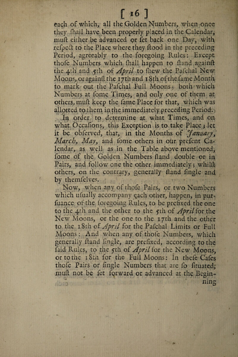 each of which, all the Golden Numbers, when once > they fhali have been properly placed in the Calendar, muft either be advanced or fet back one Day, with refped to the Place where they flood in the preceding Period, agreeably to the foregoing Rules: Except thofe Numbers which fhali happen to ftand.againft the 4th and yth of April to fhew the Pafchal New Moons, or again® the 17th and 18th of the fame Month to mark out the Pafchal Full Moons, both which Numbers at fome Times, and only one of them at others, muft keep the fame Place for that, which was allotted to them in the immediately preceding Period. In order to determine at what Times, and on what OccaAons, this Exception is to take Place s let it be obferved, that, in the Months of January, March, May, and fome others in our prefent Ca¬ lendar, as well as in the Table above mentioned, fome of the Golden Numbers hand double or in V. r ■ • - Pairs, and follow one the other immediately 5 whilft others, on the contrary, generally fland Angle and by themfelves. Now, when any of thofe Pairs, or two Numbers which ufually accompany each other, happen, in pur- fuance of the foregoing Rules, to be prefixed the one to the 4th and the other to the yth of April for the New xMoons, or the one to the 17th and the other to the 18th of April for the Pafchal Limits or Full Moons: And when any of thofe Numbers, which generally fland Angle, are prefixed, according to the faid Rules, to the 5th of April for the New Moons, or to the 18th for the Full Moons: In thefe Cafes thofe Pairs or Angle Numbers that are fo Attiated; muft not be fet forward or advanced at the Begin-