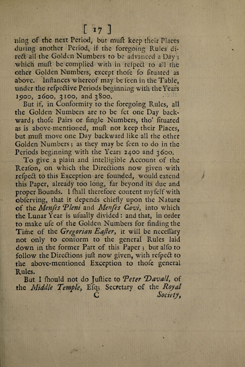 ning of the next Period, but muft keep their Places during another Period, if the foregoing Rules di- red all the Golden Numbers to be advanced a Day ; which mult be complied with in rdped to all the other Golden Numbers, except thofe fo fituated as above, lnftances whereof may be feen in the Table, under the refpedive Periods beginning with the Years 1900, 2600, 3100, and 3800. But if, in Conformity to the foregoing Rules, all the Golden Numbers are to be fet one Day back' ward; thofe Pairs or fingle Numbers, tho' fituated as is above-mentioned, muft not keep their Places, but muft move one Day backward like all the other Golden Numbers; as they may be feen to do in the Periods beginning with the Years 2400 and 3600. To give a plain and intelligible Account of the Reafon, on which the Dire&ions now given with refpect to this Exception are founded, would extend j this Paper, already too long, far beyond its due and proper Bounds. 1 fhall therefore content myfelf with obferving, that it depends chiefly upon the Nature of the Menfes Pleni and Menfes Cavi, into which the Lunar Year is ufually divided: and that, in order to make ufe of the Golden Numbers for finding the Time of the Gregorian Eajler, it will be neceftary not only to conform to the general Rules laid down in the former Part of this Paper ; but alfo to follow the Dire&ions juft now given, with refpeft to the above-mentioned Exception to thofe general Rules. But I fhould not do juftice to ‘Peter CD avail, of the Middle Temple, Efq; Secretary of the Royal C Society, V