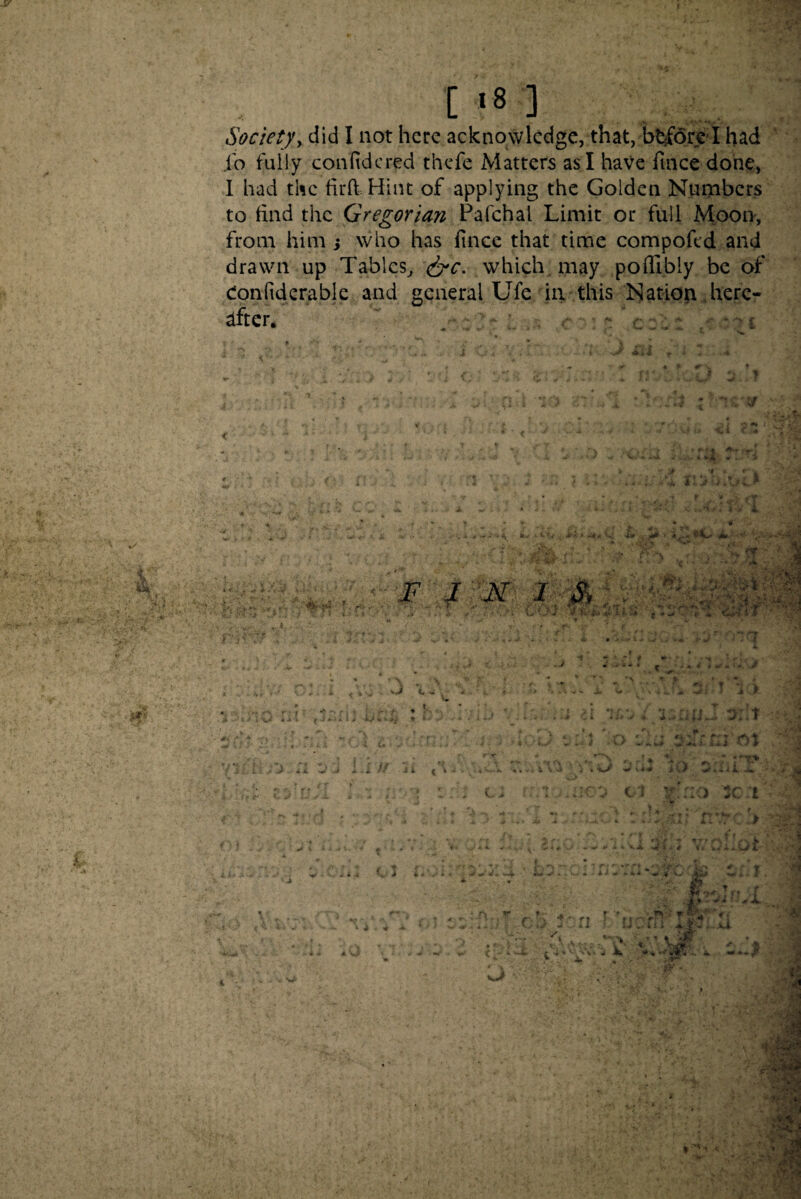 i*m Societyy did I not here acknowledge, that, before I had io fully confidcred thefe Matters as I have fince done, I had the fil'd Hint of applying the Golden Numbers to find the Gregorian Pafchal Limit or full Moon, from him s who has fince that time compofcd and drawn up Tables, &c. which may poffibly be of eonfiderable and general Ufe in this Nation here¬ after. - ‘ c :; £ * 1*4, <* ’ML* J*. f m M F I N 1 S, . * ** ■ -v. • > 1 •' ' IF ■ i m | i / r-r \-..c V* s y&Jk fr j ■* 1 •' 4ntkC • A /i 1 y* -'<♦« -> ■ , - 4V, - f