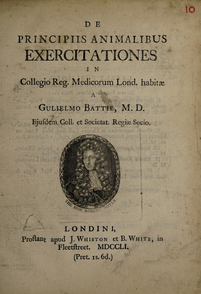 PRINCIPIIS ANIMALIBUS EXERCITATIONES I N Collegio Reg. Medicorum Lond. habitae A Gulijelmo Batti e, M. D. Ejufdem Coli. et Societat, Regite Socio. * i • ZIOTVV u ; — L O N D I N I, Proliant apud J. Whiston et B. White, in Fleetftreet. MDCCLI. (Pret. is. 6d.)