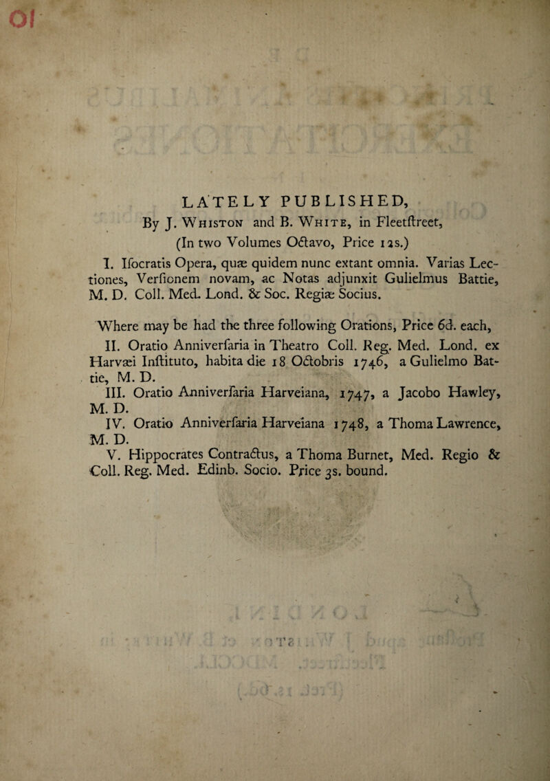 LATELY PUBLISHED, By J. Whiston and B. White, in Fleetflreet, (In two Volumes Oftavo, Price ias.) I. Ifocratis Opera, quae quidem nunc extant omnia. Varias Lec¬ tiones, Verfionem novam, ac Notas adjunxit Gulielmus Battie, M. D. Coli. Med. Lond. dc Soc. Regiae Socius. Where may be had the three following Orations, Price 6d. each, II. Oratio Anniverfaria in Theatro Coli. Reg. Med. Lond. ex Harvaei Inftituto, habita die 18 Oftobris 1746, a Gulielmo Bat¬ tie, M. D. III. Oratio Anniverfaria Harveiana, 1747, a Jacobo Hawley, M. D. IV. Oratio Anniverfaria Harveiana 1748, a Thoma Lawrence, M. D. V. Hippocrates Contrarius, a Thoma Burnet, Med. Regio & Coli. Reg. Med. Edinb. Socio. Price 3S. bound.