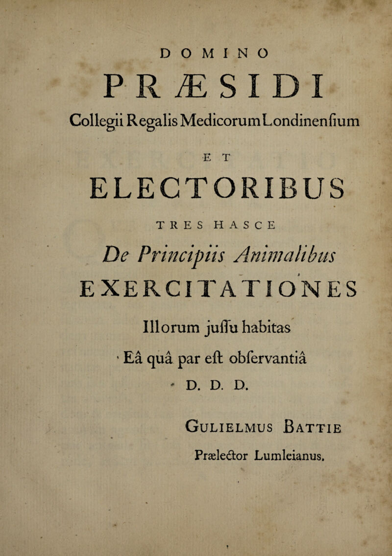 DOMINO P R /E S I D I Collegii Regalis MedicorumLondinenfium E T ELECTORIBUS TRES HASCE De Principiis Animalibus EXERCITATIONES * Illorum juiTu habitas • Ea qua par eft obfervantia ' D. D. D. Gulielmus Battie ■ Praelector Lumleianus. *: .'.i