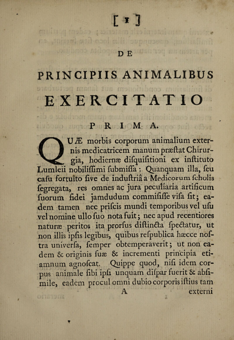 PRINCIPIIS ANIMALIBUS EXERCITATIO P R I M: A. QU J£ morbis corporum animalium exter¬ nis medicatricem manum prseftat Chirur¬ gia, hodiernae difquifitioni ex inftituto Lumleii nobiliffimi fubmiffa : Quanquam illa, feu cafu fortuito five de induftriaa Medicorum fcholis fegregata, res omnes ac jura peculiaria artificum fuorum fidei jamdudum commififle vifa fit; ea¬ dem tamen nec prifcis mundi temporibus vel ufu vel nomine ullofuo nota fuit; nec apud recentiores naturae peritos ita prorfus diftin£ta fpe&atur, ut non illis ipfis legibus, quibus refpublica haecce nof- tra univerfa, femper obtemperaverit; ut non ea¬ dem & originis fuae 8c incrementi principia eti- amnum agnofcat. Quippe quod, nifi idem cor¬ pus animale fibi ipfi unquam dilpar fuerit 8c abfi- mile, eadem procul omni dubio corporis iftius tam A. externi