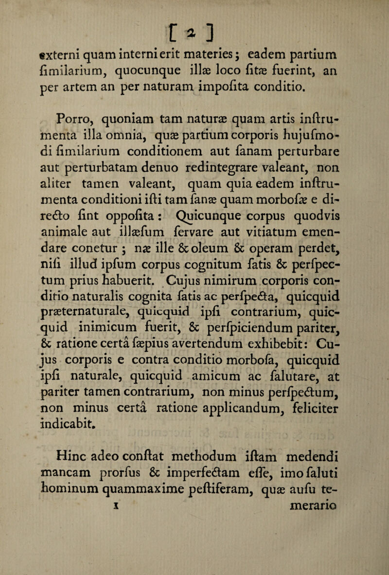 [*3 externi quam interni erit materies; eadem partium fimilarium, quocunque illas loco fitas fuerint, an per artem an per naturam impofita conditio. Porro, quoniam tam naturas quam artis inftru- menta illa omnia, quae partium corporis hujufmo- di fimilarium conditionem aut fanam perturbare aut perturbatam denuo redintegrare valeant, non aliter tamen valeant, quam quia eadem inftru- menta conditioni ifti tam fanas quam morbofas e di- redto fint oppofita: Quicunque corpus quodvis animale aut illtefum fervare aut vitiatum emen¬ dare conetur ; nae ille & oleum & operam perdet, nifi illud ipfum corpus cognitum fatis & perfpec- tum prius habuerit. Cujus nimirum corporis con¬ ditio naturalis cognita fatis ac perfpedta, quicquid prasternaturale, quicquid ipfi contrarium, quic¬ quid inimicum fuerit, & perfpiciendum pariter, & ratione certa faspius avertendum exhibebit: Cu¬ jus corporis e contra conditio morbofa, quicquid ipfi naturale, quicquid amicum ac falutare, at pariter tamen contrarium, non minus perfoedtum, non minus certa ratione applicandum, feliciter indicabit. Hinc adeo conflat methodum iftam medendi mancam prorfus 8c imperfedtam efie, imofaluti hominum quammaxime peftiferam, quas aufu te- i merario