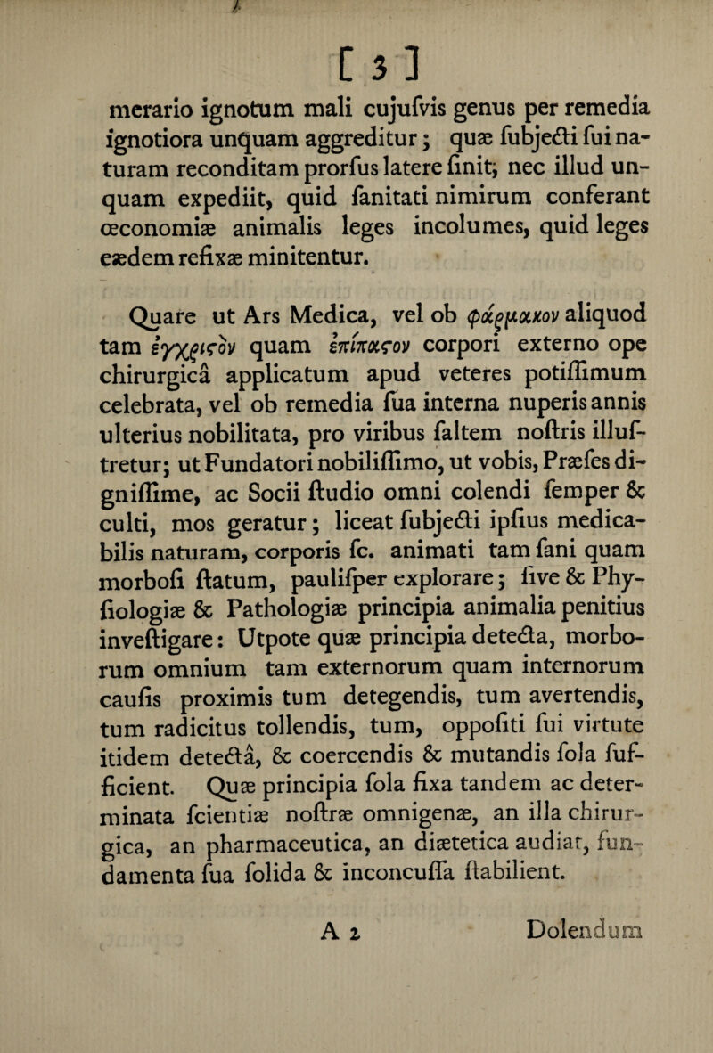 mcrario ignotum mali cujufvis genus per remedia ignotiora unquam aggreditur; quae fubje&i fui na¬ turam reconditam prorfus latere liniti nec illud un¬ quam expediit, quid fanitati nimirum conferant oeconomiae animalis leges incolumes, quid leges eaedem refixae minitentur. Quare ut Ars Medica, vel ob <px^y.x>cov aliquod tam iyypirov quam smxxeov corpori externo ope chirurgica applicatum apud veteres potiffimum celebrata, vel ob remedia fua interna nuperis annis ulterius nobilitata, pro viribus faltem noftris illus¬ tretur; ut Fundatori nobiliflimo, ut vobis, Praefes di- gniflime, ac Socii ftudio omni colendi femper & culti, mos geratur; liceat fubjedfi ipfius medica¬ bilis naturam, corporis lc. animati tam fani quam morbofi ftatum, paulifper explorare; five & Phy- fiologiae & Pathologiae principia animalia penitius inveftigare: Utpote quae principia dete&a, morbo¬ rum omnium tam externorum quam internorum caulis proximis tum detegendis, tum avertendis, tum radicitus tollendis, tum, oppofiti fui virtute itidem dete&a, 8c coercendis & mutandis fola fuf- ficient. Quae principia fola fixa tandem ac deter¬ minata fcientiae noftrae omnigenae, an illa chirur¬ gica, an pharmaceutica, an diaetetica audiat, fun¬ damenta fua folida 8c inconcuffa ftabilient. A z Dolendum