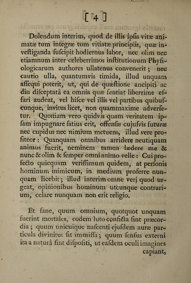 Dolendum interim, qnod de illis ipfis vitae ani¬ matae tum integrae tum vitiatae principiis, quae in- veftiganda fufcipit hodiernus labor, nec olim nec etiamnum inter celeberrimos inftitutionum Phy fi— ologicarum authores ullatenus convenerit; nec cautio ulla, quantumvis timida, illud unquam aflequi poterit, ut, qui de quaeftione ancipiti ac diu difceptata ea omnia quae fentiat liberrime ef- fari audeat, vel hifce vel illis vel partibus quibuf- cunque, invitus licet, non quammaxime adverfe- tur. Quoniam vero quidvis quam veritatem ip- fam impugnare fatius erit, offenfae cujufvis futurae nec cupidus nec nimium metuens, illud vere pro¬ fiteor : Quanquam omnibus arridere neutiquam animus fuerit, neminem tamen laedere me & nunc & olim & femper omni animo velle: Cui pro- fe&o quicquam veriffimum quidem, at perfonis hominum inimicum, in medium proferre nun¬ quam licebit; illud interim omne veri quod ur¬ geat, opinionibus hominum utcunque contrari¬ um, celare nunquam non erit religio. Et fane, quum omnium, quotquot unquam fuerint mortales, eodem luto confi&a fint praecor¬ dia; quum unicuique nafcenti ejufdem aura par¬ ticula divinitus fit immiffa; quum fenfus externi ita a natura fint difpofiti, uteafdem oculi imagines capiant,