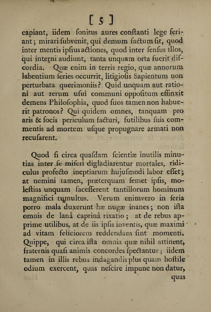 capiant, iidem fonitus aures conflanti lege feri¬ ant; mirari fubvenit, qui demum fadfumfit, quod inter mentis ipfius adtiones, quod inter fenfus illos, qui interni audiunt, tanta unquam orta fuerit dif- cordia. Quae enim in terris regio, quae annorum labentium feries occurrit, litigiofis Sapientum non perturbata querimoniis? Quid unquam aut ratio¬ ni aut rerum ufui communi oppofitum effinxit demens Philofophia, quod fuos tamen non habue¬ rit patronos? Qui quidem omnes, tanquam pro aris & focis periculum fadturi, futilibus fuis com¬ mentis ad mortem ufque propugnare armati non recufarent. Quod fi circa quafdam fcientiae inutilis minu¬ tias inter fe miferi digladiarentur mortales, ridi¬ culus profedto ineptiarum hujufmodi labor effiet; at nemini tamen, praeterquam femet ipfis, mo- leftias unquam facefferent tantillorum hominum magnifici uynultus. Verum enimvero in feria porro mala duxerunt has nugae inanes; non ifta omnis de lana caprina rixatio ; at de rebus ap¬ prime utilibus, at de iis ipfis inventis, qua maximi ' ad vitam feliciorem reddendam fint momenti. Quippe, qui circa ifta omnia quae nihil attinent, fraternis quafi animis concordes fpedfantur; iidem tamen in illis rebus indagandis plus quam hoftile odium exercent, quas nefcire impune non datur.