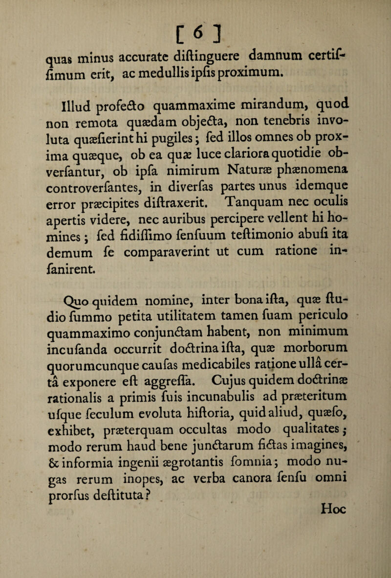 [<5 ] quas minus accurate diftinguere damnum certif* fimum erit, ac medullis ipfis proximum. Illud profe&o quammaxime mirandum, quod non remota quaedam objeCta, non tenebris invo¬ luta quaefierint hi pugiles; fed illos omnes ob prox¬ ima quaeque, ob ea quae luce clariora quotidie ob- verfantur, ob ipfa nimirum Naturae phaenomena controverfantes, in diverfas partes unus idemque error praecipites diftraxerit. Tanquam nec oculis apertis videre, nec auribus percipere vellent hi ho¬ mines ; fed fidiffimo fenfuum teftimonio abufi ita demum fe comparaverint ut cum ratione in- fanirent. Quo quidem nomine, inter bona ifta, quae Au¬ dio fummo petita utilitatem tamen fuam periculo quammaximo conjunctam habent, non minimum incufanda occurrit doCtrina ifta, quae morborum quorumcunque caufas medicabiles ratione ulla cer¬ ta exponere eft aggrefla. Cujus quidem doCtrinae rationalis a primis fuis incunabulis ad praeteritum ufque feculum evoluta hiftoria, quid aliud, quaefo, exhibet, praeterquam occultas modo qualitates ; modo rerum haud bene junCtarum fiCtas imagines, & informia ingenii aegrotantis fomnia; modo nu¬ gas rerum inopes, ac verba canora fenfu omni prorfus deftituta? Hoc