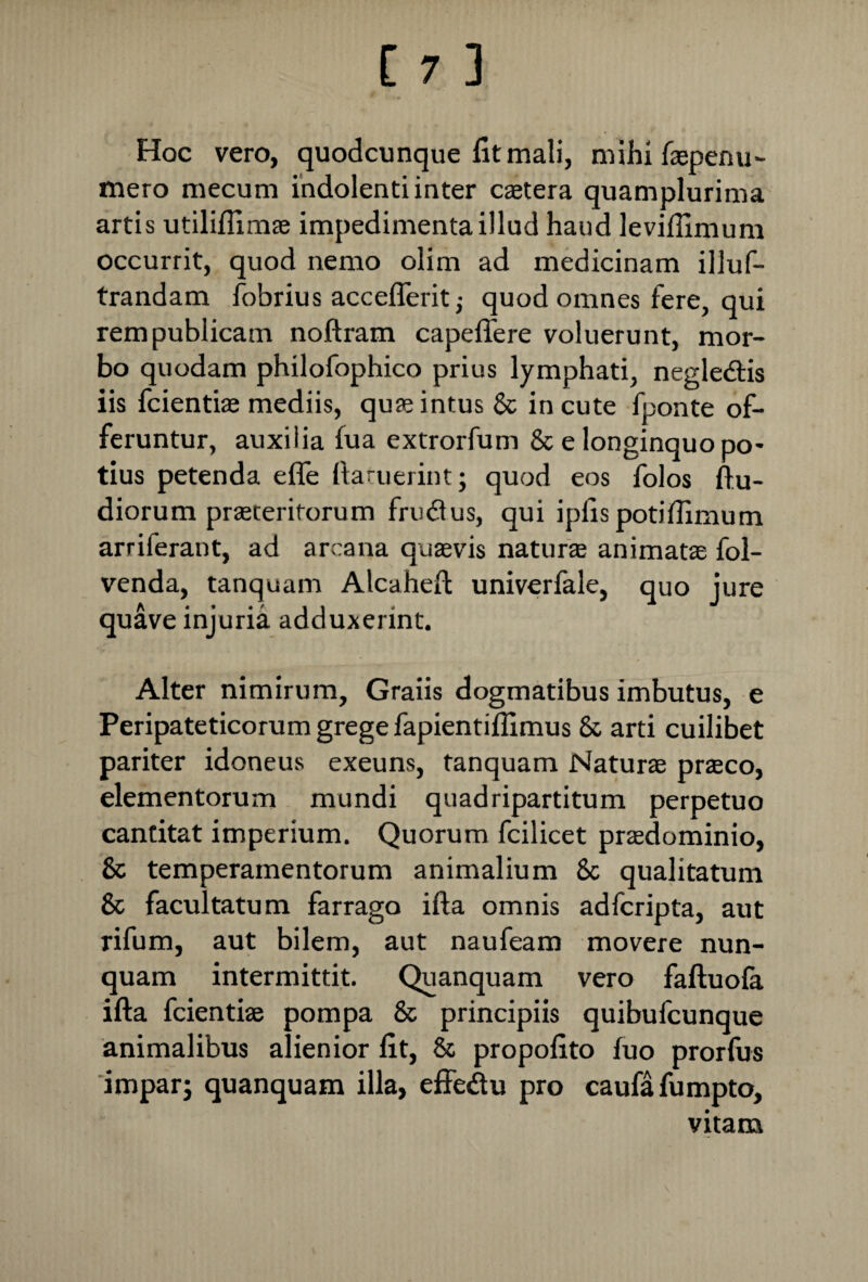 Hoc vero, quodcunque fit mali, mihi faspenu- mero mecum indolenti inter caetera quamplurima artis utiliflimae impedimenta illud haud levifiimum occurrit, quod nemo olim ad medicinam illuf- trandam fobrius acceflerit j quod omnes fere, qui rem publicam noftram capeflere voluerunt, mor¬ bo quodam philofophico prius lymphati, negle&is iis fcientiae mediis, quae intus & incute fponte of¬ feruntur, auxilia fua extrorfum & e longinquo po* tius petenda efle ftaruerint; quod eos folos ftu- diorum praeteritorum frudus, qui ipfis potifiimum arriferant, ad arcana quasvis naturae animatae fol- venda, tanquam Alcaheft univerfale, quo jure quave injuria adduxerint. Alter nimirum, Graiis dogmatibus imbutus, e Peripateticorum grege fapientiflimus & arti cuilibet pariter idoneus exeuns, tanquam Naturae praeco, elementorum mundi quadripartitum perpetuo cantitat imperium. Quorum fcilicet prasdominio, & temperamentorum animalium 8c qualitatum & facultatum farrago ifta omnis adfcripta, aut rifum, aut bilem, aut naufeam movere nun¬ quam intermittit. Quanquam vero faftuofa ifta fcientiae pompa & principiis quibufcunque animalibus alienior fit, & propofito fuo prorfus impar; quanquam illa, effedu pro caufafumpto, vitam