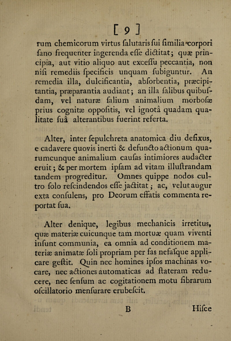 rum chemicorum virtus falutarisfui fimilia-corpori fano frequenter ingerenda effe diditat; quae prin¬ cipia, aut vitio aliquo aut exceffu peccantia, non nifi remediis fpecificis unquam fubiguntur. An remedia illa, dulcificantia, abforbentia, praecipi- tantia, praeparantia audiant; an illa falibus quibuf- dam, vel naturae falium animalium morbofae prius cognitae oppofitis, vel ignota quadam qua¬ litate fua alterantibus fuerint referta. Alter, inter fepulchreta anatomica diu defixus, e cadavere quovis inerti & defundo adionum qua¬ rumcunque animalium caufas intimiores audader eruit; Sc per mortem ipfam ad vitam illuftrandam tandem progreditur. Omnes quippe nodos cul¬ tro folo refcindendos efle jaditat; ac, velutaugur exta confulens, pro Deorum effatis commenta re¬ portat fua. Alter denique, legibus mechanicis irretitus, quae materiae cuicunque tam mortua; quam viventi infunt communia, ea omnia ad conditionem ma¬ teriae animatae foli propriam per fas nefafque appli¬ care geftit. Quin nec homines ipfos machinas vo¬ care, nec adiones automaticas ad ftateram redu¬ cere, nec fenfum ac cogitationem motu fibrarum ofcillatorio menfurare erubefcit. B Hifce