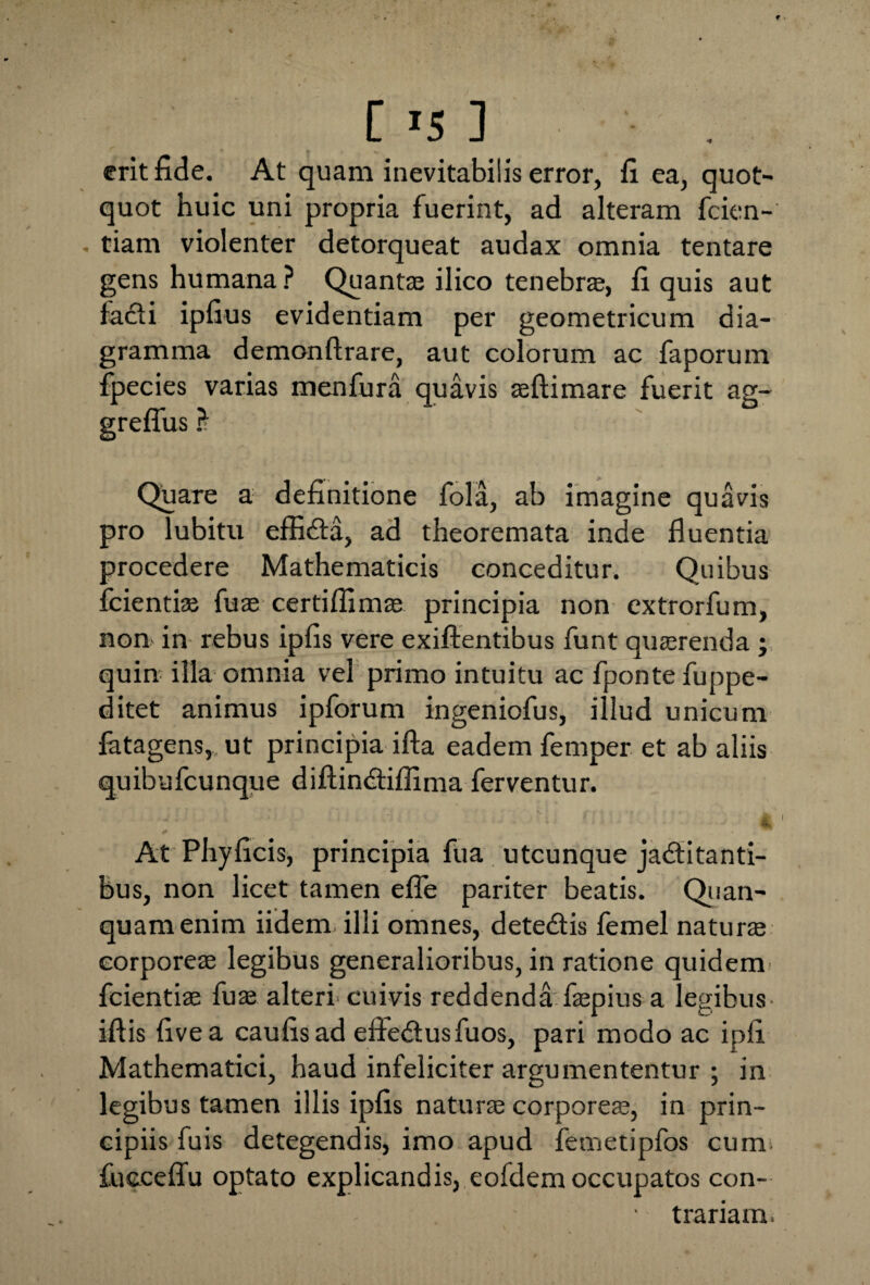 [ >5 ] erit fide. At quam inevitabilis error, fi ea, quot¬ quot huic uni propria fuerint, ad alteram fcien- tiam violenter detorqueat audax omnia tentare gens humana ? Quantas ilico tenebras, fi quis aut facti ipfius evidentiam per geometricum dia¬ gramma demonftrare, aut colorum ac faporum fpecies varias menfura quavis aeftimare fuerit ag- greflus ? Quare a definitione fola, ab imagine quavis pro lubitu effidta, ad theoremata inde fluentia procedere Mathematicis conceditur. Quibus fcientise fuse certiflimae principia non extrorfum, non in rebus ipfis vere exiftentibus funt quaerenda ; quin illa omnia vel primo intuitu ac fponte fuppe- ditet animus ipforum ingeniofus, illud unicum fatagens, ut principia ifta eadem femper et ab aliis quibufcunque diftindtiflima ferventur. -- ' V ■ 4 > : : . ♦ At Phyficis, principia fua utcunque jadtitanti- bus, non licet tamen efle pariter beatis. Qiian- quamenim iidem illi omnes, dete&is femel naturae corporeae legibus generalioribus, in ratione quidem fcientiae fuse alteri'cuivis reddenda faepius a legibus iftis fivea caufisad efledtusfuos, pari modo ac ipfi Mathematici, haud infeliciter argumentantur ; in legibus tamen illis ipfis naturae corporeae, in prin¬ cipiis fuis detegendis, imo apud femetipfos cum fuceefiu optato explicandis, eofdem occupatos con- ■ trariara,