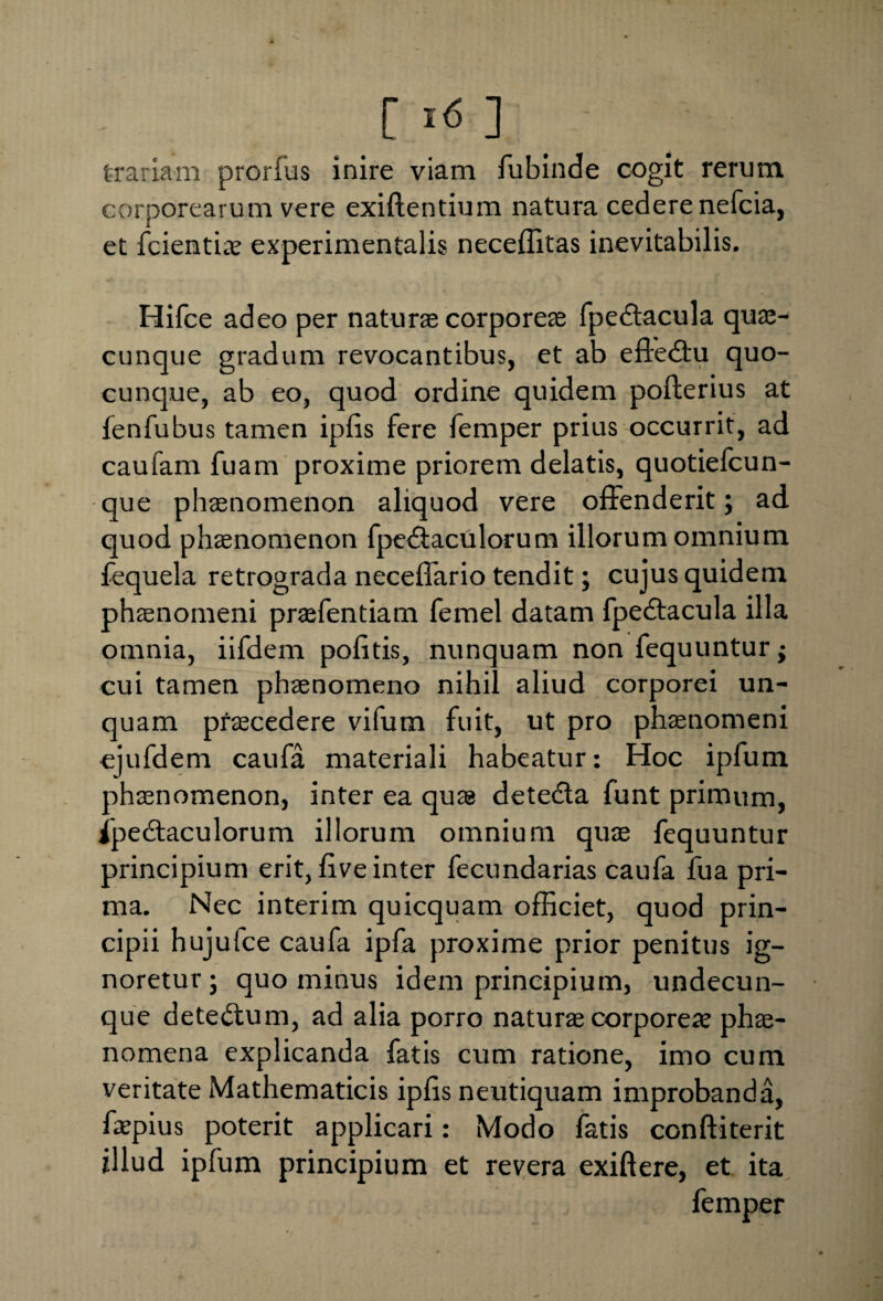 trariam prorfus inire viam fubinde cogit rerum corporearum vere exillentium natura cedere nefcia, et fcientiae experimentalis neceffitas inevitabilis. Hifce adeo per natura corporeas fpedtacula quae- cunque gradum revocantibus, et ab effedtu quo¬ cunque, ab eo, quod ordine quidem polterius at fenfubus tamen iplis fere femper prius occurrit, ad caufam fuam proxime priorem delatis, quotiefcun- que phaenomenon aliquod vere offenderit; ad quod phaenomenon fpe&aculorum illorum omnium fequela retrograda neceffario tendit; cujus quidem phaenomeni prafentiam femel datam fpedtacula illa omnia, iifdem politis, nunquam non fequuntur; cui tamen phaenomeno nihil aliud corporei un¬ quam pfaecedere vifum fuit, ut pro phaenomeni ejufdem caufa materiali habeatur: Hoc ipfum phaenomenon, inter ea quae detedla funt primum, fpedtaculorum illorum omnium quae fequuntur principium erit, live inter fecundarias caufa fua pri¬ ma. Nec interim quicquam officiet, quod prin¬ cipii hujufce caufa ipfa proxime prior penitus ig¬ noretur ; quo minus idem principium, undecun¬ que detedlum, ad alia porro natura corporeae phae¬ nomena explicanda fatis cum ratione, imo cum veritate Mathematicis iplis neutiquam improbanda, faepius poterit applicari: Modo fatis conftiterit illud ipfum principium et revera exiftere, et ita femper