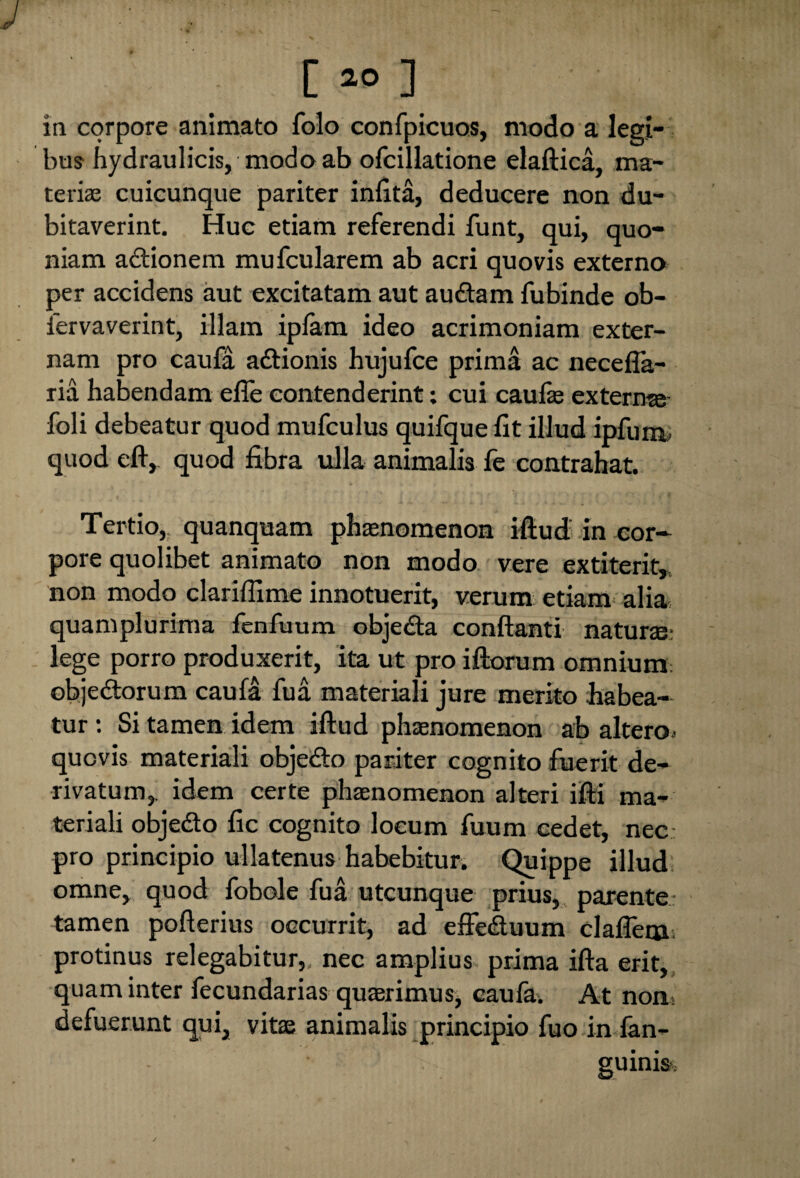 [*>] in corpore animato folo confpicuos, modo a legi¬ bus hydraulicis, modo ab ofcillatione elaftica, ma¬ terias cuicunque pariter infita, deducere non du¬ bitaverint. Huc etiam referendi funt, qui, quo¬ niam actionem mufcularem ab acri quovis externo per accidens aut excitatam aut au&am fubinde ob- iervaverint, illam ipfam ideo acrimoniam exter¬ nam pro caufa a&ionis hujufce prima ac necefla- ria habendam e fle contenderint; cui caufle extern®- foli debeatur quod mufculus quifque fit illud ipfum, quodefty quod fibra ulla animalis fe contrahat. Tertio,, quanquam phaenomenon iftud in cor¬ pore quolibet animato non modo vere extiterit, non modo clariflime innotuerit, verum etiam alia quamplurima fenfuum objedta conflanti natur®: lege porro produxerit, ita ut pro iftorum omnium objedtorum caufa fua materiali jure merito habea¬ tur : Si tamen idem iftud phaenomenon ab altero- quovis materiali objedto pariter cognito fuerit de¬ rivatum,. idem certe phaenomenon alteri ifti ma¬ teriali objedo fic cognito locum fuum cedet, nec: pro principio ullatenus habebitur. Quippe illud omne, quod fobole fua utcunque prius, parente tamen pofterius occurrit, ad effe&uum clafieiju protinus relegabitur,, nec amplius prima ifta erit, quam inter fecundarias quaerimus, caufa. At non- defuerunt qui, vitae animalis principio fuo in fan- guinis.