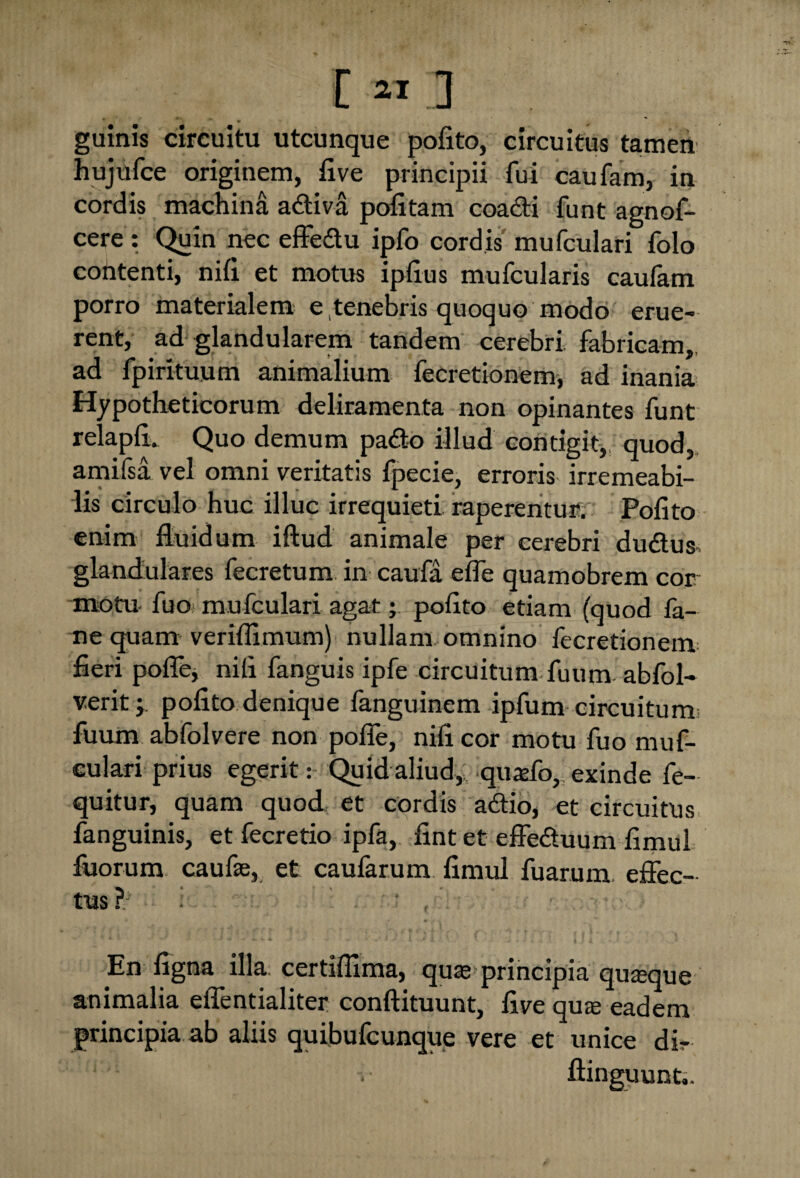 • *-• «• w guinis circuitu utcunque pofito, circuitus tamen hujufce originem, five principii fui caufam, in cordis machina adiva pofitam coacti funt agnof- cere : Quin nec effedu ipfo cordis mufculari folo contenti, nifi et motus ipfius mufcularis caufam porro materialem e tenebris quoquo modo erue¬ rent, ad glandularem tandem cerebri fabricam, ad fpirituum animalium fecretionem, ad inania Hypotheticorum deliramenta non opinantes funt relapfi. Quo demum pado illud contigit,, quod, amifsa vel omni veritatis fpecie, erroris irremeabi¬ lis circulo huc illuc irrequieti raperentur. Pofito enim fluidum iftud animale per cerebri dudus, glandulares fecretum in caufa efle quamobrem cor motu fuo muiculari agat; pofito etiam (quod fa- ne quam veriflimum) nullam omnino fecretionem fieri poflej nifi fanguis ipfe circuitum fuum abfol- veritj pofito denique fanguinem ipfum circuitum fuum abfolvere non poffe, nifi cor motu fuo muf¬ culari prius egerit: Quid aliud,; quafo, exinde fe- quitur, quam quod et cordis adio, et circuitus fanguinis, et fecretio ipfa, fintet effeduum fimul fuorum caufas, et caufarum fimul fuarum effec¬ tus?; i ' En figna illa, certiflima, quae principia quaque animalia effentialiter conftituunt, five qua eadem principia ab aliis quibufcunque vere et unice dir 1 ■ v ftinguunt,.