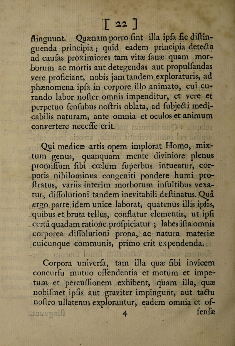 I ** ] ftinguunt. Quinam porro fint illa ipfa fic diftin- guenda principia j quid eadem principia dete&a ad caufas proximiores tam vitee fanee quam mor¬ borum ac mortis aut detegendas aut propulfandas vere proficiant, nobis jam tandem exploraturis, ad phaenomena ipfa in corpore illo animato, cui cu¬ rando labor nofter omnis impenditur, et vere et perpetuo fenfubus noftris oblata, ad fubjedti medi¬ cabilis naturam, ante omnia et oculos et animum convertere necefle erit. : Qui medica: artis opem implorat Homo, mix¬ tum genus, quanquam mente diviniore plenus promiffum fibi coelum fuperbus intueatur, cor¬ poris nihilominus congeniti pondere humi pro- ftratus, variis interim morborum infultibus vexa¬ tur, diflolutioni tandem inevitabili deftinatus. Qua ergo parte idem unice laborat, quatenus illis ipiis, quibus et bruta tellus, conflatur elementis, ut ipfi certa quadam ratione profpiciatur ; labes ifta omnis corporea diflolutioni prona, ac natura materiae cuicunque communis, primo erit expendenda. x , • ' *»j; i: ... - . t v. . .#• ~ ... - - . » fcv i • % “ . • Corpora univerfa, tam illa quae fibi invicem concurfu mutuo offendentia et motum et impe¬ tum et percuflionem exhibent, quam illa, quae nobifinet ipfis aut graviter impingunt, aut ta<flu noftro ullatenus explorantur, eadem omnia et of-