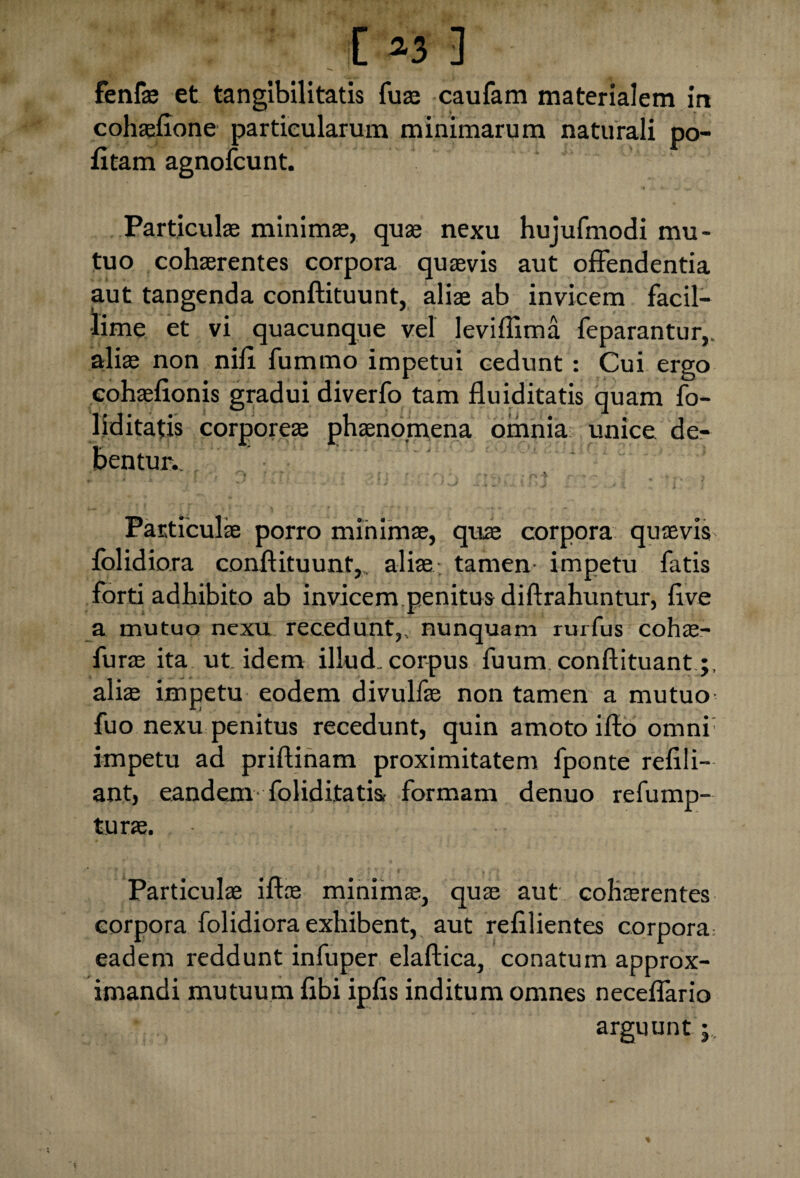 fenfae et tangibilitatis fuse caufam materialem in cohaeftone particularum minimarum naturali po¬ litam agnofcunt. Particulae minimae, quae nexu hujufmodi mu¬ tuo cohaerentes corpora quaevis aut offendentia aut tangenda conftituunt, aliae ab invicem facil¬ lime et vi quacunque vel leviflima feparantur,. aliae non nili fummo impetui cedunt: Cui ergo eohaefionis gradui diverfo tam fluiditatis quam fo- liditatis corporeae phaenomena omnia unice de¬ bentur.. . ' : • h ' Particulae porro minimae, quae corpora quaevis fblidiora conftituunt,, aliae tamen impetu fatis forti adhibito ab invicem penitus diftrahuntur, ftve a mutuo nexu recedunt,, nunquam rurfus cohae- furae ita ut idem illud, corpus fuum. conftituant aliae impetu eodem divulfae non tamen a mutuo fuo nexu penitus recedunt, quin amoto ifto omni' impetu ad priftinam proximitatem fponte refili- ant, eandem fol id itatis, formam denuo refump- turae. Particulae iftoe minimae, quae aut cohaerentes corpora folidiora exhibent, aut refilientes corpora: eadem reddunt infuper elaftica, conatum approx¬ imandi mutuum fibi ipfis inditum omnes neceflario arguunt j.