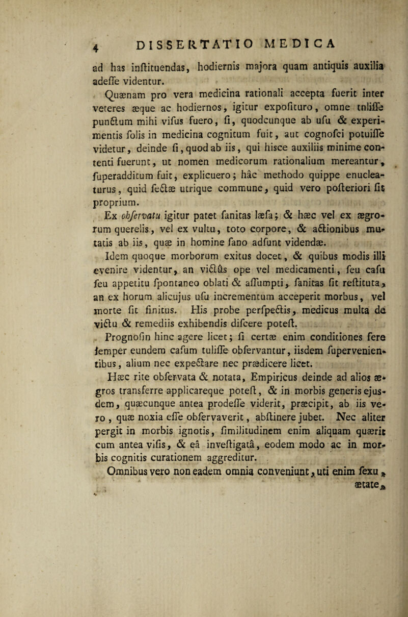 ad has infiituendas, hodiernis majora quam antiquis auxilia adefie videntur. Qusenam pro vera medicina rationali accepta fuerit inter veteres aeque ac hodiernos, igitur expoficuro, omne tnliffe punftum mihi vifus fuero, fi, quodcunque ab ufu & experi- mentis folis in medicina cognitum fuit, aut cognofci potuifle videtur, deinde fi, quod ab iis, qui hisce auxiliis minime con¬ tenti fuerunt, ut nomen medicorum rationalium mereantur, fuperadditum fuit, explicuero; hac methodo quippe enuclea¬ turus, quid fe&ae utrique commune, quid vero pofieriori fis proprium. Ex ohfervatu igitur patet fanitas laefa; & haec vel ex aegro* rum querelis, vel ex vultu, toto corpore, & a&ionibus mili¬ tatis ab iis, quae in homine fano adfunt videndae. Idem quoque morborum exitus docet, & quibus modis illi evenire videntur, an vifl&s ope vel medicamenti, feu cafii feu appetitu fponcaneo oblati & afiumpti,, fanitas fit refiituta* an ex horum alicujus ufu incrementum acceperit morbus, vel morte fit finitus. His probe perfpedtis, medicus multa da vi£lu & remediis exhibendis difcere potefi. Prognofin hinc agere licet; fi certae enim conditiones fere lemper eundem cafum tulifle obfervantur, iisdem fupervenien* tibus, alium nec expe&are nec praedicere licet. Htec rite obfervata & notata. Empiricus deinde ad alios se* gros transferre applicareque potefi, & in morbis generis ejus¬ dem, quaecunque antea prodefie viderit, praecipit, ab iis ve¬ ro , quae noxia efie obfervaverit, abftinere jubet. Nec aliter pergit in morbis ignotis, fimilitudinem enim aliquam quaerit cum antea vifis, & ea invefiigata, eodem modo ac in mor* bis cognitis curationem aggreditur. Omnibus vero non eadem omnia conveniunt, uti enim fexu * aetate*