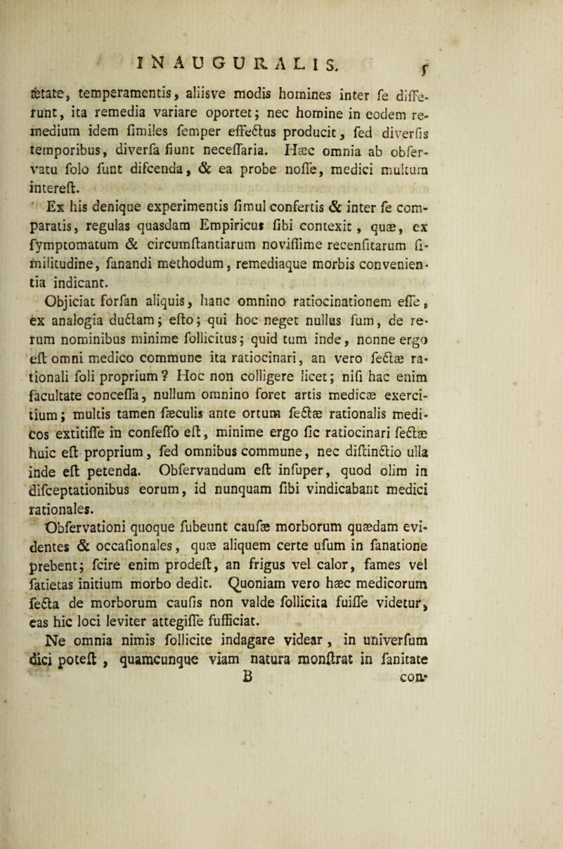 INAUGURA'LIS. f fetate, temperamentis, aliisve modis homines inter fe diffe¬ runt, ita remedia variare oportet; nec homine in eodem re¬ medium idem fimiles femper efFe&us producit, fed diverfis temporibus, diverfa fiunt neceflaria. Haec omnia ab obfer- vatu folo fiint difcenda, & ea probe nofle, medici multum intereft. Ex his denique experimentis fimul confertis & inter fe com¬ paratis, regulas quasdam Empiricus fibi contexit, quae, ex fymptomatum & circumflandarum novifiime recenfnarum fi- rnilitudine, fanandi methodum, remediaque morbis convenien¬ tia indicant. Objiciat forfan aliquis, hanc omnino ratiocinationem efie, ex analogia du61am; eflo; qui hoc neget nullus fum, de re¬ rum nominibus minime follicitus; quid tum inde, nonne ergo efl omni medico commune ita ratiocinari, an vero feclae ra¬ tionali foli proprium ? Hoc non colligere licet; nifi hac enim facultate concefla, nullum omnino foret artis medicae exerci¬ tium ; multis tamen faeculis ante ortum fe£lae rationalis medi¬ cos extitifle in confeffo efl, minime ergo fic ratiocinari fe£lae huic efl proprium, fed omnibus commune, nec diftindlio ulla inde efl petenda. Obfervandum efl infuper, quod olim in difceptationibus eorum, id nunquam fibi vindicabant medici rationales. Obfervationi quoque fubeunt caufae morborum quaedam evi¬ dentes & occafionales, quae aliquem certe ufum in fanatione prebent; fcire enim prodefl, an frigus vel calor, fames vel fatietas initium morbo dedit. Quoniam vero haec medicorum fe£ta de morborum caufis non valde follicita fuifie videtur, eas hic loci leviter attegifle fufficiat. Ne omnia nimis follicite indagare videar, in univerfum dici poteft , quamcunque viam natura monftrat in fanitate B eoa-