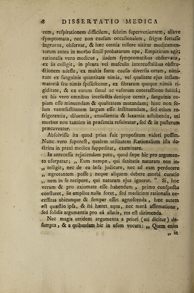 rem, refpirationem difBcilem, febrim fupervenientem, aliave *fymptomata, nec non caufam occafionalem , frigus fortafle ingruens, obfervat, & haec omnia tollere nititur medicamen¬ torum antea in morbo fimiliprobatorum ope, Empiricum agit; rationalis vero medicus , iisdem fymptomatibus obfervatis, ex iis colligit, in pleura vel mufculis intercoftalibus obftru- 6Honem adefle, ex multis forte caufis diverfis ortam, nimi¬ rum ex fanguinis quantitate nimia, vel qualitate ejus inflam¬ matoria feu nimis fpiflefcente, ex fibrarum quoque nimia ri¬ giditate, & ex earum fimul ac vaforum contra&ione fubita.; ex his vero omnibus intelle£tis denique cernit, fanguinis co¬ piam efle minuendam & qualitatem mutandam; hinc non fo<* Jum venaife&ionem largam efle inftituendam, fed etiam re¬ frigerantia, diluentia, emollientia & laxantia adhibenda, uti morbus nou tantum in prsefentia refolvatur, fed & in poflerum praecaveatur. Abfolvifle ita quod prius fuit propofitum videri poffinu Nunc vero fuperefl, qualem utilitatem Rationalium ifta do* drina in praxi medica fuppeditat, examinare. In anteceflu rejiciendum puto, quod fsepe hic pro argumen¬ to ufurpatur; „ Eum nempe, qui fanitatis naturam non in* „ telligit, nec de ea laefa judicare, nec ad eam perducere ,, aegrotantem pofle ; neque aliquem debere morbi curatio nem in fe recipere, qui naturam ejus ignorat. ” Si, hoc verum & pro axiomate efle habendum , primo confpeCtu conflaret, lis amplius nulla foret^ fed medicinae rationalis ne- ceflitas ubicunque & femper eflec agnofcenda , haec autem eft quaeflio ipfa, & ibi haeret aqua, nec merd affirmatione, fed folidis argumentis pro ea allatis, res eft dirimenda. Nec magis arrident argumenta a priori (uti dicitur) de^ fumpta, & a quibusdam hic in ufum vocata; ,, Quem enim „ in