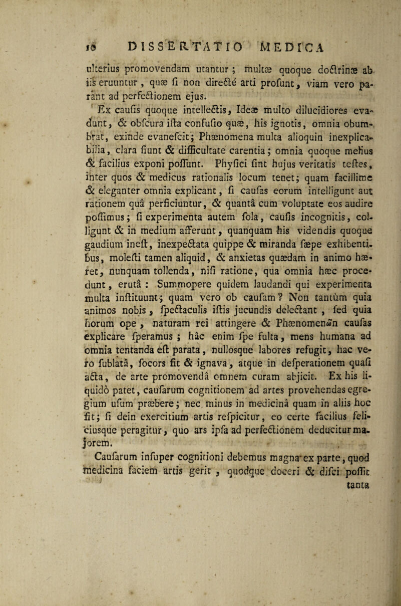 ulterius promovendam utantur; multas quoque doftrin® ab ii^ eruuntur , quae fi non dire&e arti profunt, viam vero pa¬ rant ad perfe61ionem ejus. Ex caufis quoque intelledlis, Ideae multo dilucidiores eva* dunt, & obfcura ifta confufio qu^, his ignotis, omnia obum¬ brat, exinde evanefcit; Phaenomena multa alioquin inexplica¬ bilia, clara fiunt & difficultate carentia; omnia quoque mefius & facilius exponi pofllint. Phyfici fint hujus veritatis tefles, inter quos & medicus rationalis locum tenet; quam facillime & eleganter omnia explicant, fi caufas eorum intelligunt aut rationem qua perficiuntur, & quanta cum voluptate eos audire pofiimus; fi experimenta autem fola, caufis incognitis, col¬ ligunt & in medium afferunt, quanquam his videndis quoque gaudium ineft, inexpe&ata quippe & miranda faepe exhibenti, bus, molefti tamen aliquid, & anxietas quasdam in animo hae¬ ret, nunquam tollenda, nifi ratione, qua omnia haec proce¬ dunt, eruta: Summopere quidem laudandi qui experimenta multa inflituunt; quam vero ob caufam? Non tantum quia animos nobis , fpe&aculis iffcis jucundis dele&ant , fed quia horum ope , naturam rei attingere & Phaenomenon caufas explicare fperamus ; hac enim fpe fulta, mens humana ad omnia tentanda efl: parata, nullosque labores refugit, hac ve¬ ro fublata, focors fit & ignava, atque in defperationem quafi a£la, de arte promovenda omnem curam abjicit. Ex his li¬ quido patet, caufarum cognitionem ad artes provehendas egre¬ gium ufum praebere; nec minus in medicina quam in aliis hoc fit; fi dein exercitium artis refpicitur, eo certe facilius feli- ciusque peragitur, quo ars ipfa ad perfe&ionem deducitur ma¬ jorem. Caufarum infuper cognitioni debemus magna*ex parte,quod medicina faciem artis gerit , quodque doceri & difci poflic tama ♦