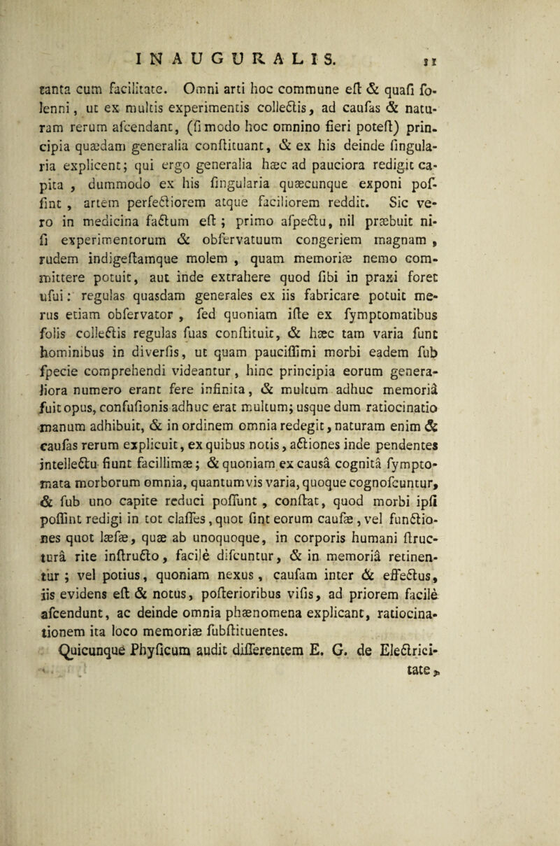 tanta cum facilitate. Omni arti hoc commune efi & quafi fo- lenni, ut ex multis experimentis colleCtis, ad caufas & natu¬ ram rerum afcendant, (fimodo hoc omnino fieri potefi) prin. cipia quaedam generalia confiituant, & ex his deinde lingula¬ ria explicent; qui ergo generalia haec ad pauciora redigit ca¬ pita , dummodo ex his fingularia quaecunque exponi pof- fint , artem perferiorem atque faciliorem reddit. Sic ve¬ ro in medicina faCtum eft; primo afpe&u, nil praebuit ni- fi experimentorum & obfervatuum congeriem magnam , rudem indigefiamque molem , quam memoriae nemo com¬ mittere potuit, aut inde extrahere quod fibi in praxi foret ufui: regulas quasdam generales ex iis fabricare potuit me¬ rus etiam obfervator , fed quoniam ifte ex fymptomatibus foiis collectis regulas fiias confiituit, & haec tam varia fune hominibus in diverfis, ut quam pauciffimi morbi eadem fub fpecie comprehendi videantur, hinc principia eorum genera¬ liora numero erant fere infinita, & multum adhuc memori^ fuit opus, confufionis adhuc erat multum; usque dum ratiocinatio manum adhibuit, & in ordinem omnia redegit, naturam enim & caufas rerum explicuit, ex quibus notis, aCtiones inde pendentes jntelleCtu- fiunt facillimae; & quoniam ex causa cognita fympto- xnata morborum omnia, quantumvis varia, quoque cognofcuntur, & fub uno capite reduci pofifunt , confiat, quod morbi ipli poffint redigi in tot clafies, quot fint eorum caufas , vel functio¬ nes quot laefae, quae ab unoquoque, in corporis humani firuc- tura rite infiruCto, facile difeuntur, & in memoria retinen¬ tur ; vel potius, quoniam nexus, caufam inter & effeCtus, iis evidens eft & notus, pofierioribus vifis, ad priorem facile afeendunt, ac deinde omnia phaenomena explicant, ratiocina¬ tionem ita loco memoriae fubfiituentes. Quicunque Phyficum audit differentem E. G. de EleCtrici- * tate p