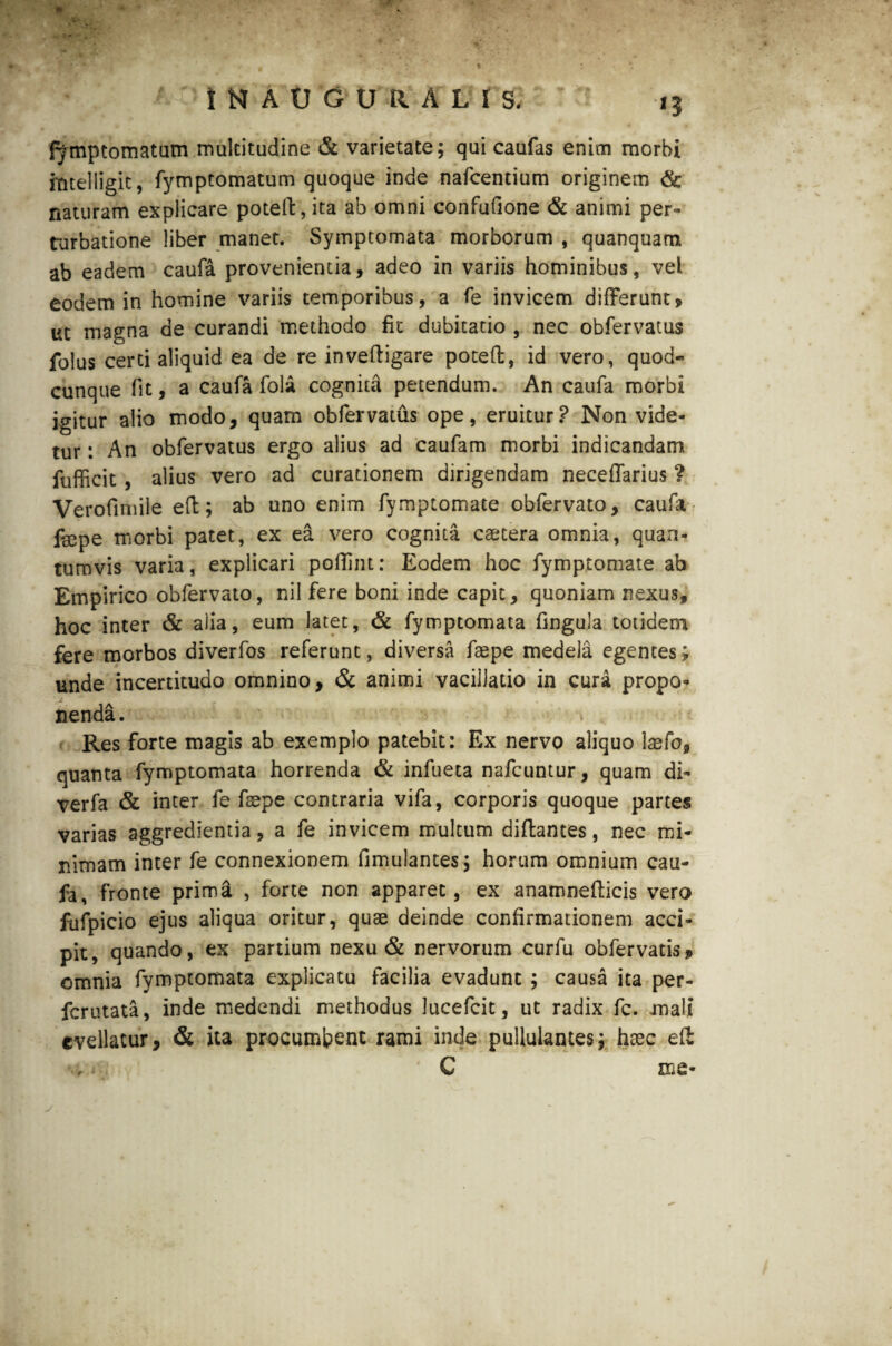 fymptomatum multitudine & varietate; qui caufas enim morbi mtelligit, fymptomatum quoque inde nafcentium originem & naturam explicare poteft, ita ab omni confufione & animi per» turbatione liber manet. Symptomata morborum , quanquam ab eadem caufa provenientia, adeo in variis hominibus, vel eodem in homine variis temporibus, a fe invicem differunt» ut magna de curandi methodo fit dubitatio , nec obfervatus folus certi aliquid ea de re inveftigare poteft, id vero, quod* cunque (it, a caufa fola cognita petendum. An caufa morbi igitur alio modo, quam obfervatus ope, eruitur? Non vide¬ tur : An obfervatus ergo alius ad caufam morbi indicandam fufficit , alius vero ad curationem dirigendam neceffarius ? Verofimile eft; ab uno enim fymptomate obfervato, caufa fepe morbi patet, ex ea vero cognita caetera omnia, quan¬ tumvis varia, explicari poffint: Eodem hoc fymptomate ab Empirico obfervato, nil fere boni inde capit, quoniam nexus, hoc inter & alia, eum latet, & fymptomata fingula totidem fere morbos diverfos referunt, diversa fsepe medela egentes; unde incertitudo omnino, & animi vacillatio in cura propo¬ nenda. Res forte magis ab exemplo patebit: Ex nervo aliquo laefo, quanta fymptomata horrenda & infueta nafcuntur, quam di» verfa & inter fe faepe contraria vifa, corporis quoque partes varias aggredientia, a fe invicem multum diflantes, nec mi¬ nimam inter fe connexionem fimulantes; horum omnium cau¬ fa, fronte prima , forte non apparet, ex anamnefticis vero fufpicio ejus aliqua oritur, quae deinde confirmationem acci¬ pit, quando, ex partium nexu & nervorum curfu obfervatis» omnia fymptomata explicatu facilia evadunt ; causa ita per- fcrutata, inde medendi methodus lucefcit, ut radix fc. mali evellatur, & ita procumbent rami inde pullulantes; haec eft C me*