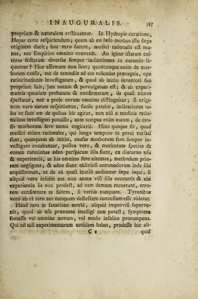 proprium & naturalem reftituantur. In Hydropis curatione, Hepar certe refpiciendum; quum ab eo laefo morbus ifte faepe originem ducit; hoc vero facere, medici rationalis eft mu¬ nus, nec Empirico omnino convenit. An igitur iftarum cul¬ tores fedlarum diverfas femper indicationes in curando fe* quuntur? Hoc affirmare non licet; quodcunque enim de mor¬ borum caufis, aut de remediis ad eas tollendas praeceptis, ope ratiocinationis inveftigatum , & quod ab initio inventori fuo proprium fuit, jam notum & pervulgatum eft; & ab experi¬ mentis quoniam probatum & confirmatum , iis quaft nitens fpe&atur, nec a prole eorum omnino diftinguitur; fi origi¬ nem vero earum refpiciamus, facile patebit, indicationes ta¬ les ac funt eas de quibus hic agitur, non nifi a medicis ratio¬ nalibus inveftigari potuifle, ante tempus enim eorum, de cau¬ fis morborum fere nemo cogitavit. Hinc quoque fit, quod medici etiam rationales, qui longo tempore in praxi verfati funt, quanquam ab initio, caufas morborum fere femper in- veftigare conabantur, poftea vero, & morborum fpecies & eorum curationes adeo perfpicuas illis fiunt, ex diuturno ufu & experientia, ut his omnino fere nitentes, methodum prio¬ rem negligune, & adeo fiunt obliviofi commodorum inde fibi scquifitorum, ut de ea quafi inutili audiuntur faspe loqui; fi aliquid vero infoliti aut non antea vifi illis occcurrit & ubi experientia iis non prodeft, ad eam demum recurrunt, erro¬ rem confitentes re faltem , fi verbis nunquam. Tyronibus vero ab ea raro aut nunquam defie61ere concefiumefle videtur» . Haud raro in fanatione morbi, aliquid improvifi fu per ve¬ nit , quod ab ufu prseeunte intelligi non poteft ; fymptomai fortafte vel omnino novum, vel modo infolito prorumpens. Qui nil nifi experimentorum notitiam habet, prodeffe hic ali- C * 'quid